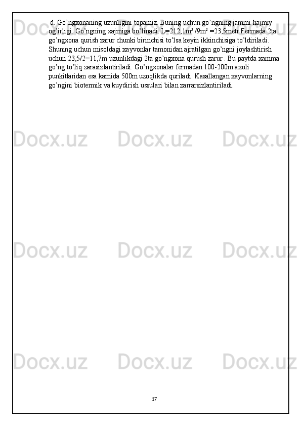  d. Go’ngxonaning uzunligini topamiz. Buning uchun go’ngning jammi hajmiy 
og’irligi. Go’ngning xajmiga bo’linadi. L=212,1m 3
 /9m 2
 =23,5metr Fermada 2ta 
go’ngxona qurish zarur chunki birinchisi to’lsa keyin ikkinchisiga to’ldiriladi. 
Shuning uchun misoldagi xayvonlar tamonidan ajratilgan go’ngni joylashtirish 
uchun 23,5/2=11,7m uzunlikdagi 2ta go’ngxona qurush zarur . Bu paytda xamma
go’ng to’liq zarasizlantiriladi. Go’ngxonalar fermadan 100-200m axoli 
punkitlaridan esa kamida 500m uzoqlikda quriladi. Kasallangan xayvonlarning 
go’ngini biotermik va kuydirish ussulari bilan zarrarsizlantiriladi. 
17 