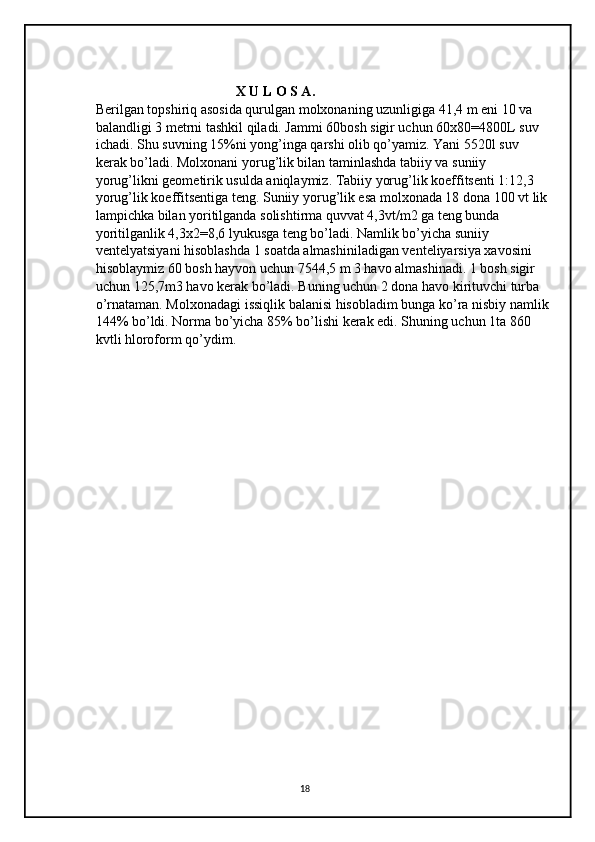                                         X U L O S A. 
Berilgan topshiriq asosida qurulgan molxonaning uzunligiga 41,4 m eni 10 va 
balandligi 3 metrni tashkil qiladi. Jammi 60bosh sigir uchun 60x80=4800L suv 
ichadi. Shu suvning 15%ni yong’inga qarshi olib qo’yamiz. Yani 5520l suv 
kerak bo’ladi. Molxonani yorug’lik bilan taminlashda tabiiy va suniiy 
yorug’likni geometirik usulda aniqlaymiz. Tabiiy yorug’lik koeffitsenti 1:12,3 
yorug’lik koeffitsentiga teng. Suniiy yorug’lik esa molxonada 18 dona 100 vt lik 
lampichka bilan yoritilganda solishtirma quvvat 4,3vt/m2 ga teng bunda 
yoritilganlik 4,3x2=8,6 lyukusga teng bo’ladi. Namlik bo’yicha suniiy 
ventelyatsiyani hisoblashda 1 soatda almashiniladigan venteliyarsiya xavosini 
hisoblaymiz 60 bosh hayvon uchun 7544,5 m 3 havo almashinadi. 1 bosh sigir 
uchun 125,7m3 havo kerak bo’ladi. Buning uchun 2 dona havo kirituvchi turba 
o’rnataman. Molxonadagi issiqlik balanisi hisobladim bunga ko’ra nisbiy namlik 
144% bo’ldi. Norma bo’yicha 85% bo’lishi kerak edi. Shuning uchun 1ta 860 
kvtli hloroform qo’ydim. 
                         
18 
