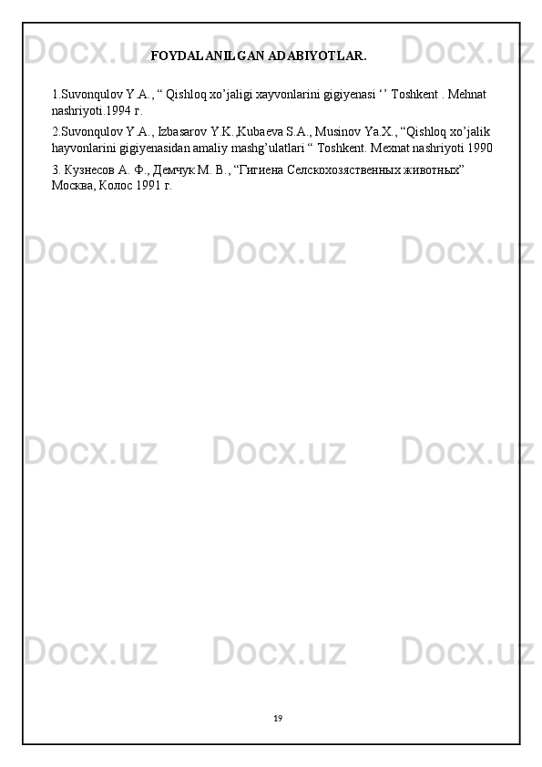 FOYDALANILGAN ADABIYOTLAR. 
1.Suvonqulov Y.A., “ Qishloq xo’jaligi xayvonlarini gigiyenasi ‘’ Toshkent . Mehnat 
nashriyoti.1994  г .
2.Suvonqulov Y.A., Izbasarov Y.K.,Kubaeva S.A., Musinov Ya.X., “Qishloq xo’jalik 
hayvonlarini gigiyenasidan amaliy mashg’ulatlari “ Toshkent.  Mexnat nashriyoti 1990 
3. Кузнесов А. Ф., Демчук М. В., “Гигиена Селскохозяственных животных”        
Москва, Колос 1991 г.
19