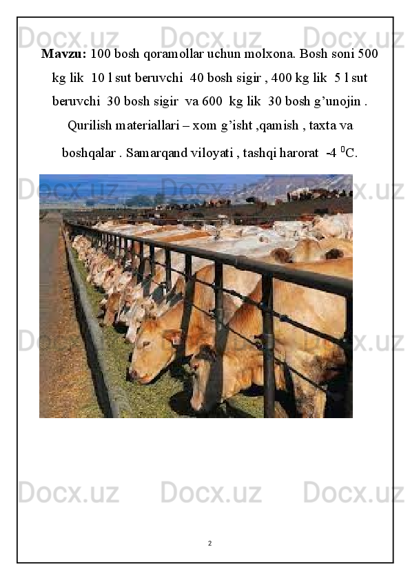 Mavzu:  100 bosh qoramollar uchun molxona. Bosh soni 500
kg lik  10 l sut beruvchi  40 bosh sigir , 400 kg lik  5 l sut
beruvchi  30 bosh sigir  va 600  kg lik  30 bosh g’unojin .
Qurilish materiallari – xom g’isht ,qamish , taxta va
boshqalar . Samarqand viloyati , tashqi harorat  -4  0
C .
2 