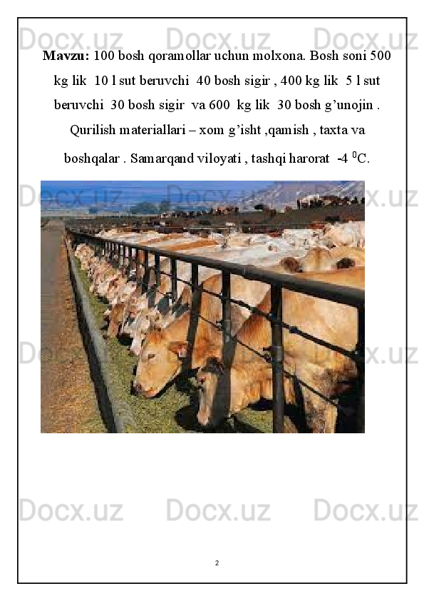 Mavzu:  100 bosh qoramollar uchun molxona. Bosh soni 500
kg lik  10 l sut beruvchi  40 bosh sigir , 400 kg lik  5 l sut
beruvchi  30 bosh sigir  va 600  kg lik  30 bosh g’unojin .
Qurilish materiallari – xom g’isht ,qamish , taxta va
boshqalar . Samarqand viloyati , tashqi harorat  -4  0
C .
2