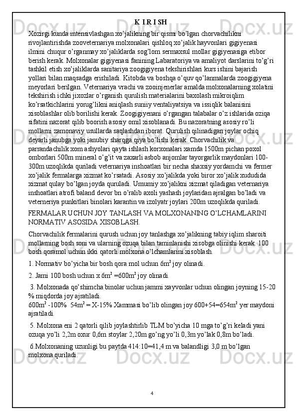                                                              K I R I SH 
Xozirgi kunda intensivlashgan xo’jalikning bir qismi bo’lgan chorvachilikni 
rivojlantirishda zooveternariya molxonalari qishloq xo’jalik hayvonlari gigiyenasi 
ilmini chuqur o’rganmay xo’jaliklarda sog’lom sermaxsul mollar gigiyenasiga etibor 
berish kerak. Molxonalar gigiyenasi fanining Labaratoriya va amaliyot darslarini to’g’ri 
tashkil etish xo’jaliklarda sanitariya zoogigiyena tekshirishlari kurs ishini bajarish 
yollari bilan maqsadga erishiladi. Kitobda va boshqa o’quv qo’lanmalarda zoogigiyena 
meyorlari berilgan. Veternariya vrachi va zooinjenerlar amalda molxonalarning xolatini 
tekshirish ichki jixozlar o’rganish qurulish materialarini baxolash mikroiqlim 
ko’rsatkichlarini yorug’likni aniqlash suniiy ventaliyatsiya va issiqlik balanisini 
xisoblashlar olib borilishi kerak. Zoogigiyenani o’rgangan talabalar o’z ishlarida oziqa 
sifatini nazorat qilib boorish asosiy omil xisoblanadi. Bu nazoratning asosiy ro’li 
mollarni zamonaviy usullarda saqlashdan iborat. Qurulish qilinadigan joylar ochiq 
deyarli janubga yoki janubiy sharqga qiya bo’lishi kerak. Chorvachilik va 
parrandachilik xom ashyolari qayta ishlash korxonalari xamda 1500m pichan poxol 
omborlari 500m mineral o’g’it va zaxarli asbob anjomlar tayorgarlik maydonlari 100-
300m uzoqlikda quriladi veternariya inshoatlari bir necha shaxsiy yordamchi va fermer 
xo’jalik fermalarga xizmat ko’rsatadi. Asosiy xo’jalikda yoki biror xo’jalik xududida 
xizmat qulay bo’lgan joyda quruladi. Umumiy xo’jalikni xizmat qiladigan veternariya 
inshoatlari atrofi baland devor bn o’ralib axoli yashash joylaridan ajralgan bo’ladi va 
veterneriya punkitlari binolari karantin va izolyatr joylari 200m uzoqlikda quriladi. 
FERMALAR UCHUN JOY TANLASH VA MOLXONANING O’LCHAMLARINI 
NORMATIV ASOSIDA XISOBLASH. 
Chorvachilik fermalarini qurush uchun joy tanlashga xo’jalikning tabiy iqlim sharoiti 
mollarning bosh soni va ularning ozuqa bilan taminlanishi xisobga olinishi kerak. 100 
bosh qoramol uchun ikki qatorli molxona o’lchamlarini xisoblash. 
1. Normativ bo’yicha bir bosh qora mol uchun 6m 2
 joy olinadi.
2. Jami 100 bosh uchun x 6m 2
 =600m 2
 joy olinadi.
 3. Molxonada qo’shimcha binolar uchun jammi xayvonlar uchun olingan joyning 15-20
% miqdorda joy ajratiladi. 
600m 2
 -100%  54m 2
 = X-15% Xammasi bo’lib olingan joy 600+54=654m 2
 yer maydoni
ajratiladi.
 5. Molxona eni 2 qatorli qilib joylashtirlib TLM bo’yicha 10 mga to’g’ri keladi yani 
ozuqa yo’li 2,2m oxur 0,6m stoylar 2,20m go’ng yo’li 0,3m yo’lak 0,8m bo’ladi.
 6.Molxonaning uzunligi bu paytda 414:10=41,4 m va balandligi 3,0 m bo’lgan 
molxona quriladi. 
4 