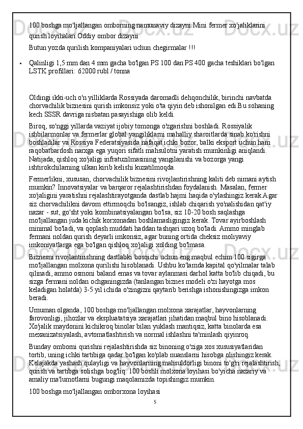 100 boshga mo'ljallangan omborning namunaviy dizayni.Mini fermer xo'jaliklarini 
qurish loyihalari.Oddiy ombor dizayni
Butun yozda qurilish kompaniyalari uchun chegirmalar !!!
 Qalinligi 1,5 mm dan 4 mm gacha bo'lgan PS 100 dan PS 400 gacha teshiklari bo'lgan 
LSTK profillari:   62000 rubl / tonna
Oldingi ikki-uch o'n yilliklarda Rossiyada daromadli dehqonchilik, birinchi navbatda 
chorvachilik biznesini qurish imkonsiz yoki o'ta qiyin deb ishonilgan edi.Bu sohaning 
kech SSSR davriga nisbatan pasayishiga olib keldi.
Biroq, so'nggi yillarda vaziyat ijobiy tomonga o'zgarishni boshladi. Rossiyalik 
ishbilarmonlar va fermerlar global yangiliklarni mahalliy sharoitlarda sinab ko'rishni 
boshladilar va Rossiya Federatsiyasida nafaqat ichki bozor, balki eksport uchun ham 
raqobatbardosh narxga ega yuqori sifatli mahsulotni yaratish mumkinligi aniqlandi. 
Natijada, qishloq xo'jaligi infratuzilmasining yangilanishi va bozorga yangi 
ishtirokchilarning ulkan kirib kelishi kuzatilmoqda.
Fermerlikni, xususan, chorvachilik biznesini rivojlantirishning kaliti deb nimani aytish 
mumkin? Innovatsiyalar va barqaror rejalashtirishdan foydalanish. Masalan, fermer 
xo'jaligini yaratishni rejalashtirayotganda dastlab hajmi haqida o'ylashingiz kerak.Agar 
siz chorvachilikni davom ettirmoqchi bo'lsangiz, ishlab chiqarish yo'nalishidan qat'iy 
nazar - sut, go'sht yoki kombinatsiyalangan bo'lsa, siz 10-20 bosh saqlashga 
mo'ljallangan juda kichik korxonadan boshlamasligingiz kerak. Tovar ayirboshlash 
minimal bo'ladi, va qoplash muddati haddan tashqari uzoq bo'ladi. Ammo minglab 
fermani noldan qurish deyarli imkonsiz, agar buning ortida cheksiz moliyaviy 
imkoniyatlarga ega bo'lgan qishloq xo'jaligi xolding bo'lmasa.
Biznesni rivojlantirishning dastlabki bosqichi uchun eng maqbul echim 100 sigirga 
mo'ljallangan molxona qurilishi hisoblanadi. Ushbu ko'lamda kapital qo'yilmalar talab 
qilinadi, ammo osmoni baland emas va tovar aylanmasi darhol katta bo'lib chiqadi, bu 
sizga fermani noldan ochganingizda (tanlangan biznes modeli o'zi hayotga mos 
keladigan holatda) 3-5 yil ichida o'zingizni qaytarib berishga ishonishingizga imkon 
beradi.
Umuman olganda, 100 boshga mo'ljallangan molxona xarajatlar, hayvonlarning 
farovonligi, jihozlar va ekspluatatsiya xarajatlari jihatidan maqbul bino hisoblanadi. 
Xo'jalik maydonini kichikroq binolar bilan yuklash mantiqsiz, katta binolarda esa 
mexanizatsiyalash, avtomatlashtirish va normal ishlashni ta'minlash qiyinroq.
Bunday omborni qurishni rejalashtirishda siz binoning o'ziga xos xususiyatlaridan 
tortib, uning ichki tartibiga qadar bo'lgan ko'plab nuanslarni hisobga olishingiz kerak. 
Kelajakda yashash qulayligi va hayvonlarning mahsuldorligi binoni to'g'ri rejalashtirish,
qurish va tartibga solishga bog'liq. 100 boshli molxona loyihasi bo'yicha nazariy va 
amaliy ma'lumotlarni bugungi maqolamizda topishingiz mumkin.
100 boshga mo'ljallangan omborxona loyihasi
5