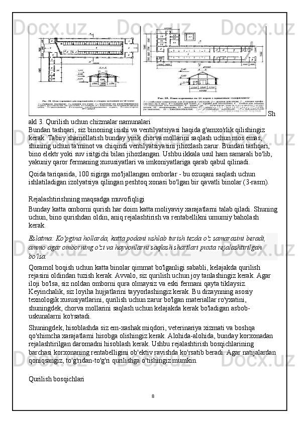   Sh
akl 3. Qurilish uchun chizmalar namunalari
Bundan tashqari, siz binoning isishi va ventilyatsiyasi haqida g'amxo'rlik qilishingiz 
kerak. Tabiiy shamollatish bunday yirik chorva mollarini saqlash uchun mos emas, 
shuning uchun ta'minot va chiqindi ventilyatsiyasini jihozlash zarur. Bundan tashqari, 
bino elektr yoki suv isitgichi bilan jihozlangan. Ushbu ikkala usul ham samarali bo'lib, 
yakuniy qaror fermaning xususiyatlari va imkoniyatlariga qarab qabul qilinadi.
Qoida tariqasida, 100 sigirga mo'ljallangan omborlar - bu ozuqani saqlash uchun 
ishlatiladigan izolyatsiya qilingan peshtoq xonasi bo'lgan bir qavatli binolar (3-rasm).
Rejalashtirishning maqsadga muvofiqligi
Bunday katta omborni qurish har doim katta moliyaviy xarajatlarni talab qiladi. Shuning
uchun, bino qurishdan oldin, aniq rejalashtirish va rentabellikni umumiy baholash 
kerak.
Eslatma:   Ko'pgina hollarda,	 katta	 podani	 ushlab	 turish	 tezda	 o'z	 samarasini	 beradi,	 
ammo	
 agar	 omborning	 o'zi	 va	 hayvonlarni	 saqlash	 shartlari	 puxta	 rejalashtirilgan	 
bo'lsa.
Qoramol boqish uchun katta binolar qimmat bo'lganligi sababli, kelajakda qurilish 
rejasini oldindan tuzish kerak. Avvalo, siz qurilish uchun joy tanlashingiz kerak. Agar 
iloji bo'lsa, siz noldan omborni qura olmaysiz va eski fermani qayta tiklaysiz. 
Keyinchalik, siz loyiha hujjatlarini tayyorlashingiz kerak. Bu dizaynning asosiy 
texnologik xususiyatlarini, qurilish uchun zarur bo'lgan materiallar ro'yxatini, 
shuningdek, chorva mollarini saqlash uchun kelajakda kerak bo'ladigan asbob-
uskunalarni ko'rsatadi.
Shuningdek, hisoblashda siz em-xashak miqdori, veterinariya xizmati va boshqa 
qo'shimcha xarajatlarni hisobga olishingiz kerak. Alohida-alohida, bunday korxonadan 
rejalashtirilgan daromadni hisoblash kerak. Ushbu rejalashtirish bosqichlarining 
barchasi korxonaning rentabelligini ob'ektiv ravishda ko'rsatib beradi. Agar natijalardan 
qoniqsangiz, to'g'ridan-to'g'ri qurilishga o'tishingiz mumkin.
Qurilish bosqichlari
8 