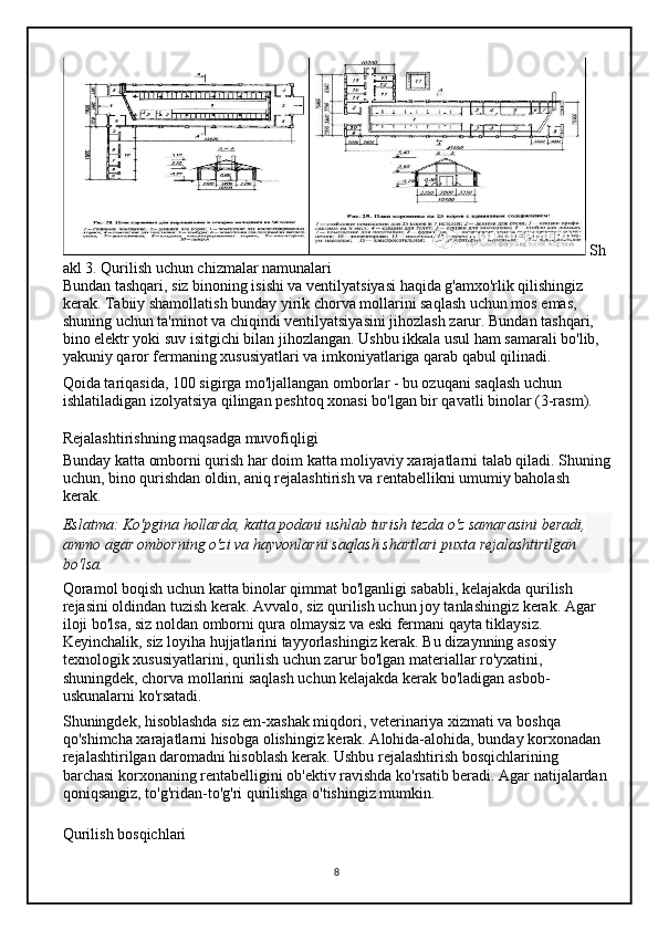Sh
akl 3. Qurilish uchun chizmalar namunalari
Bundan tashqari, siz binoning isishi va ventilyatsiyasi haqida g'amxo'rlik qilishingiz 
kerak. Tabiiy shamollatish bunday yirik chorva mollarini saqlash uchun mos emas, 
shuning uchun ta'minot va chiqindi ventilyatsiyasini jihozlash zarur. Bundan tashqari, 
bino elektr yoki suv isitgichi bilan jihozlangan. Ushbu ikkala usul ham samarali bo'lib, 
yakuniy qaror fermaning xususiyatlari va imkoniyatlariga qarab qabul qilinadi.
Qoida tariqasida, 100 sigirga mo'ljallangan omborlar - bu ozuqani saqlash uchun 
ishlatiladigan izolyatsiya qilingan peshtoq xonasi bo'lgan bir qavatli binolar (3-rasm).
Rejalashtirishning maqsadga muvofiqligi
Bunday katta omborni qurish har doim katta moliyaviy xarajatlarni talab qiladi. Shuning
uchun, bino qurishdan oldin, aniq rejalashtirish va rentabellikni umumiy baholash 
kerak.
Eslatma:   Ko'pgina hollarda,	 katta	 podani	 ushlab	 turish	 tezda	 o'z	 samarasini	 beradi,	 
ammo	
 agar	 omborning	 o'zi	 va	 hayvonlarni	 saqlash	 shartlari	 puxta	 rejalashtirilgan	 
bo'lsa.
Qoramol boqish uchun katta binolar qimmat bo'lganligi sababli, kelajakda qurilish 
rejasini oldindan tuzish kerak. Avvalo, siz qurilish uchun joy tanlashingiz kerak. Agar 
iloji bo'lsa, siz noldan omborni qura olmaysiz va eski fermani qayta tiklaysiz. 
Keyinchalik, siz loyiha hujjatlarini tayyorlashingiz kerak. Bu dizaynning asosiy 
texnologik xususiyatlarini, qurilish uchun zarur bo'lgan materiallar ro'yxatini, 
shuningdek, chorva mollarini saqlash uchun kelajakda kerak bo'ladigan asbob-
uskunalarni ko'rsatadi.
Shuningdek, hisoblashda siz em-xashak miqdori, veterinariya xizmati va boshqa 
qo'shimcha xarajatlarni hisobga olishingiz kerak. Alohida-alohida, bunday korxonadan 
rejalashtirilgan daromadni hisoblash kerak. Ushbu rejalashtirish bosqichlarining 
barchasi korxonaning rentabelligini ob'ektiv ravishda ko'rsatib beradi. Agar natijalardan 
qoniqsangiz, to'g'ridan-to'g'ri qurilishga o'tishingiz mumkin.
Qurilish bosqichlari
8