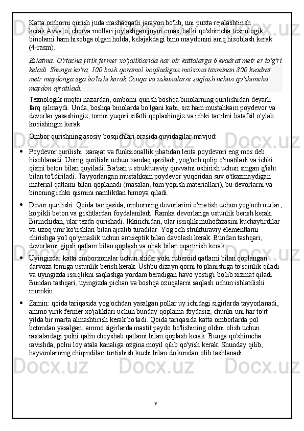 Katta omborni qurish juda mashaqqatli jarayon bo'lib, uni puxta rejalashtirish 
kerak.Avvalo, chorva mollari joylashgan joyni emas, balki qo'shimcha texnologik 
binolarni ham hisobga olgan holda, kelajakdagi bino maydonini aniq hisoblash kerak 
(4-rasm).
Eslatma:   O'rtacha yirik	 fermer	 xo'jaliklarida	 har	 bir	 kattalarga	 6 kvadrat	 metr	 er	 to'g'ri
keladi.	
 Shunga	 ko'ra,	 100	 bosh	 qoramol	 boqiladigan	 molxona	 taxminan	 800	 kvadrat	 
metr	
 maydonga	 ega	 bo'lishi	 kerak.Ozuqa	 va	 uskunalarni	 saqlash	 uchun	 qo'shimcha	 
maydon	
 ajratiladi.
Texnologik nuqtai nazardan, omborni qurish boshqa binolarning qurilishidan deyarli 
farq qilmaydi. Unda, boshqa binolarda bo'lgani kabi, siz ham mustahkam poydevor va 
devorlar yasashingiz, tomni yuqori sifatli qoplashingiz va ichki tartibni batafsil o'ylab 
ko'rishingiz kerak.
Ombor qurishning asosiy bosqichlari orasida quyidagilar mavjud:
 Poydevor qurilishi:   xarajat va funksionallik jihatidan lenta poydevori eng mos deb 
hisoblanadi. Uning qurilishi uchun xandaq qaziladi, yog'och qolip o'rnatiladi va ichki 
qismi beton bilan quyiladi. Ba'zan u strukturaviy quvvatni oshirish uchun singan g'isht 
bilan to'ldiriladi. Tayyorlangan mustahkam poydevor yuqoridan suv o'tkazmaydigan 
material qatlami bilan qoplanadi (masalan, tom yopish materiallari), bu devorlarni va 
binoning ichki qismini namlikdan himoya qiladi.
 Devor qurilishi:   Qoida tariqasida, omborning devorlarini o'rnatish uchun yog'och nurlar,
ko'pikli beton va g'ishtlardan foydalaniladi. Ramka devorlariga ustunlik berish kerak. 
Birinchidan, ular tezda qurishadi. Ikkinchidan, ular issiqlik muhofazasini kuchaytirdilar 
va uzoq umr ko'rishlari bilan ajralib turadilar. Yog'och strukturaviy elementlarni 
chirishga yo'l qo'ymaslik uchun antiseptik bilan davolash kerak. Bundan tashqari, 
devorlarni gipsli qatlam bilan qoplash va ohak bilan oqartirish kerak.
 Uyingizda:   katta omborxonalar uchun shifer yoki ruberoid qatlami bilan qoplangan 
darvoza tomiga ustunlik berish kerak. Ushbu dizayn qorni to'planishiga to'sqinlik qiladi 
va uyingizda issiqlikni saqlashga yordam beradigan havo yostig'i bo'lib xizmat qiladi. 
Bundan tashqari, uyingizda pichan va boshqa ozuqalarni saqlash uchun ishlatilishi 
mumkin.
 Zamin:   qoida tariqasida yog'ochdan yasalgan pollar uy ichidagi sigirlarda tayyorlanadi, 
ammo yirik fermer xo'jaliklari uchun bunday qoplama foydasiz, chunki uni har to'rt 
yilda bir marta almashtirish kerak bo'ladi. Qoida tariqasida katta omborlarda pol 
betondan yasalgan, ammo sigirlarda mastit paydo bo'lishining oldini olish uchun 
rastalardagi polni qalin choyshab qatlami bilan qoplash kerak. Bunga qo'shimcha 
ravishda, polni loy atala kanaliga ozgina moyil qilib qo'yish kerak. Shunday qilib, 
hayvonlarning chiqindilari tortishish kuchi bilan do'kondan olib tashlanadi.
9