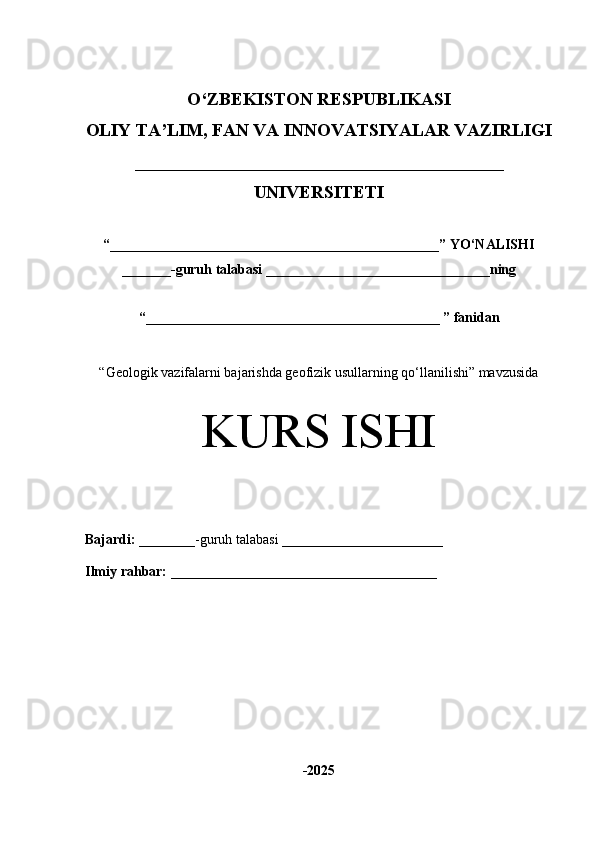 O‘Z BEKISTON RESPUBLIKASI 
OLIY TA’LIM, FAN VA INNOVATSIYALAR VAZIRLIGI
_________________________________________
UNIVERSITETI
“ _______________________________________________ ” YO‘NALISHI
_______ -guruh talabasi  ________________________________ ning 
“ __________________________________________  ” fanidan
“ Geologik vazifalarni bajarishda geofizik usullarning qo‘llanilishi” mavzusida
KURS ISHI
Bajardi:   ________- guruh   talabasi __________ _____________
Ilmiy rahbar:   ______________________________________
-2025 