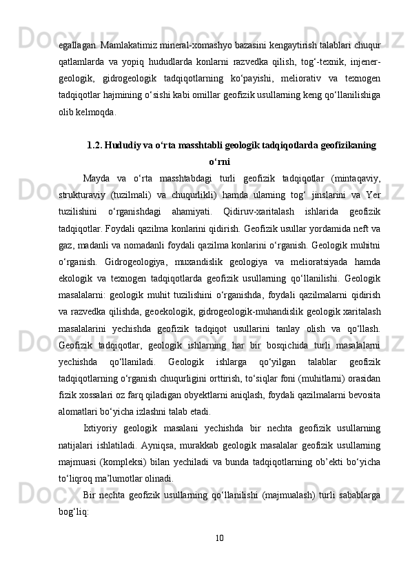 egallagan. Mamlakatimiz mineral-xomashyo bazasini kengaytirish talablari chuqur
qatlamlarda   va   yopiq   hududlarda   konlarni   razvedka   qilish,   tog‘-texnik,   injener-
geologik,   gidrogeologik   tadqiqotlarning   ko‘payishi,   meliorativ   va   texnogen
tadqiqotlar hajmining o‘sishi kabi omillar geofizik usullarning keng qo‘llanilishiga
olib kelmoqda.
1.2. Hududiy va o‘rta masshtabli geologik tadqiqotlarda geofizikaning
o‘rni
Mayda   va   o‘rta   masshtabdagi   turli   geofizik   tadqiqotlar   (mintaqaviy,
strukturaviy   (tuzilmali)   va   chuqurlikli)   hamda   ularning   tog‘   jinslarini   va   Yer
tuzilishini   o‘rganishdagi   ahamiyati.   Qidiruv-xaritalash   ishlarida   geofizik
tadqiqotlar. Foydali qazilma konlarini qidirish. Geofizik usullar yordamida neft va
gaz, madanli va nomadanli foydali qazilma konlarini o‘rganish. Geologik muhitni
o‘rganish.   Gidrogeologiya,   muxandislik   geologiya   va   melioratsiyada   hamda
ekologik   va   texnogen   tadqiqotlarda   geofizik   usullarning   qo‘llanilishi.   Geologik
masalalarni:   geologik   muhit   tuzilishini   o‘rganishda,   foydali   qazilmalarni   qidirish
va razvedka qilishda, geoekologik, gidrogeologik-muhandislik geologik xaritalash
masalalarini   yechishda   geofizik   tadqiqot   usullarini   tanlay   olish   va   qo‘llash.
Geofizik   tadqiqotlar,   geologik   ishlarning   har   bir   bosqichida   turli   masalalarni
yechishda   qo‘llaniladi.   Geologik   ishlarga   qo‘yilgan   talablar   geofizik
tadqiqotlarning o‘rganish chuqurligini orttirish, to‘siqlar foni (muhitlarni) orasidan
fizik xossalari oz farq qiladigan obyektlarni aniqlash, foydali qazilmalarni bevosita
alomatlari bo‘yicha izlashni talab etadi.
Ixtiyoriy   geologik   masalani   yechishda   bir   nechta   geofizik   usullarning
natijalari   ishlatiladi.   Ayniqsa,   murakkab   geologik   masalalar   geofizik   usullarning
majmuasi   (kompleksi)   bilan   yechiladi   va   bunda   tadqiqotlarning   ob’ekti   bo‘yicha
to‘liqroq ma’lumotlar olinadi.
Bir   nechta   geofizik   usullarning   qo‘llanilishi   (majmualash)   turli   sabablarga
bog‘liq:
10 