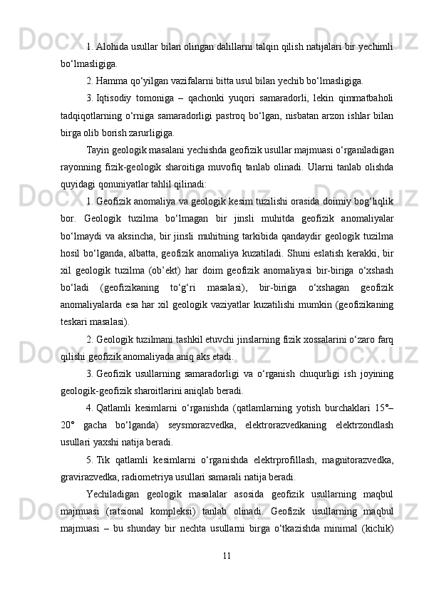 1. Alohida usullar bilan olingan dalillarni talqin qilish natijalari bir yechimli
bo‘lmasligiga.
2. Hamma qo‘yilgan vazifalarni bitta usul bilan yechib bo‘lmasligiga.
3. Iqtisodiy   tomoniga   –   qachonki   yuqori   samaradorli,   lekin   qimmatbaholi
tadqiqotlarning   o‘rniga   samaradorligi   pastroq   bo‘lgan,   nisbatan   arzon  ishlar   bilan
birga olib borish zarurligiga.
Tayin geologik masalani yechishda geofizik usullar majmuasi o‘rganiladigan
rayonning   fizik-geologik   sharoitiga   muvofiq   tanlab   olinadi.   Ularni   tanlab   olishda
quyidagi qonuniyatlar tahlil qilinadi:
1. Geofizik anomaliya va geologik kesim tuzilishi orasida doimiy bog‘liqlik
bor.   Geologik   tuzilma   bo‘lmagan   bir   jinsli   muhitda   geofizik   anomaliyalar
bo‘lmaydi   va   aksincha,   bir   jinsli   muhitning   tarkibida   qandaydir   geologik   tuzilma
hosil bo‘lganda, albatta, geofizik anomaliya kuzatiladi. Shuni eslatish kerakki, bir
xil   geologik   tuzilma   (ob’ekt)   har   doim   geofizik   anomaliyasi   bir-biriga   o‘xshash
bo‘ladi   (geofizikaning   to‘g‘ri   masalasi),   bir-biriga   o‘xshagan   geofizik
anomaliyalarda  esa   har  xil  geologik  vaziyatlar  kuzatilishi   mumkin  (geofizikaning
teskari masalasi).
2. Geologik tuzilmani tashkil etuvchi jinslarning fizik xossalarini o‘zaro farq
qilishi geofizik anomaliyada aniq aks etadi.
3. Geofizik   usullarning   samaradorligi   va   o‘rganish   chuqurligi   ish   joyining
geologik-geofizik sharoitlarini aniqlab beradi.
4. Qatlamli   kesimlarni   o‘rganishda   (qatlamlarning   yotish   burchaklari   15°–
20°   gacha   bo‘lganda)   seysmorazvedka,   elektrorazvedkaning   elektrzondlash
usullari yaxshi natija beradi.
5. Tik   qatlamli   kesimlarni   o‘rganishda   elektrprofillash,   magnitorazvedka,
gravirazvedka, radiometriya usullari samarali natija beradi.
Yechiladigan   geologik   masalalar   asosida   geofizik   usullarning   maqbul
majmuasi   (ratsional   kompleksi)   tanlab   olinadi.   Geofizik   usullarning   maqbul
majmuasi   –   bu   shunday   bir   nechta   usullarni   birga   o‘tkazishda   minimal   (kichik)
11 