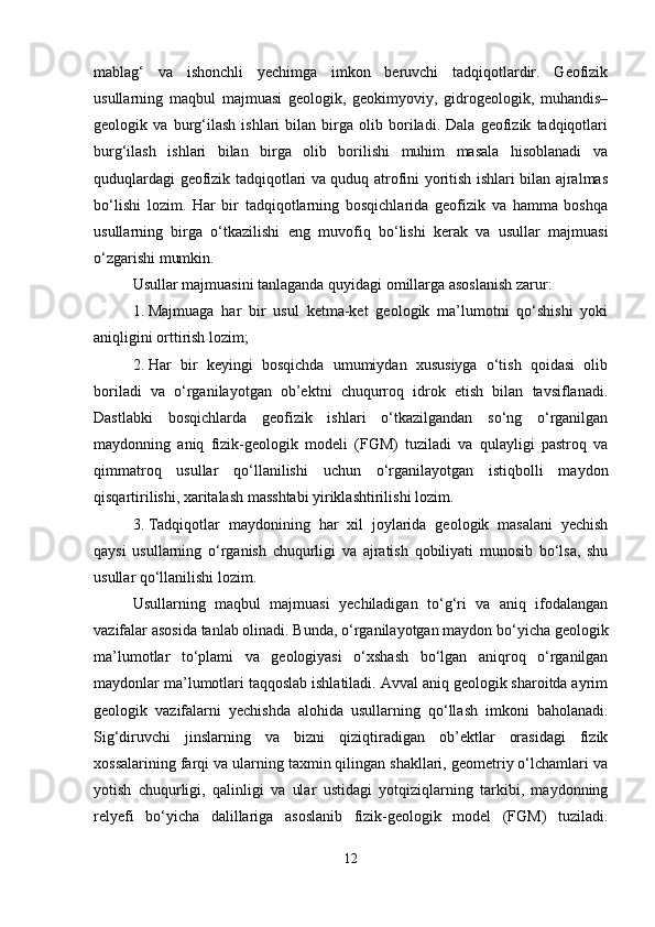 mablag‘   va   ishonchli   yechimga   imkon   beruvchi   tadqiqotlardir.   Geofizik
usullarning   maqbul   majmuasi   geologik,   geokimyoviy,   gidrogeologik,   muhandis–
geologik   va   burg‘ilash   ishlari   bilan   birga   olib   boriladi.   Dala   geofizik   tadqiqotlari
burg‘ilash   ishlari   bilan   birga   olib   borilishi   muhim   masala   hisoblanadi   va
quduqlardagi geofizik tadqiqotlari va quduq atrofini yoritish ishlari bilan ajralmas
bo‘lishi   lozim.   Har   bir   tadqiqotlarning   bosqichlarida   geofizik   va   hamma   boshqa
usullarning   birga   o‘tkazilishi   eng   muvofiq   bo‘lishi   kerak   va   usullar   majmuasi
o‘zgarishi mumkin.
Usullar majmuasini tanlaganda quyidagi omillarga asoslanish zarur:
1. Majmuaga   har   bir   usul   ketma-ket   geologik   ma’lumotni   qo‘shishi   yoki
aniqligini orttirish lozim;
2. Har   bir   keyingi   bosqichda   umumiydan   xususiyga   o‘tish   qoidasi   olib
boriladi   va   o‘rganilayotgan   ob’ektni   chuqurroq   idrok   etish   bilan   tavsiflanadi.
Dastlabki   bosqichlarda   geofizik   ishlari   o‘tkazilgandan   so‘ng   o‘rganilgan
maydonning   aniq   fizik-geologik   modeli   (FGM)   tuziladi   va   qulayligi   pastroq   va
qimmatroq   usullar   qo‘llanilishi   uchun   o‘rganilayotgan   istiqbolli   maydon
qisqartirilishi, xaritalash masshtabi yiriklashtirilishi lozim.
3. Tadqiqotlar   maydonining   har   xil   joylarida   geologik   masalani   yechish
qaysi   usullarning   o‘rganish   chuqurligi   va   ajratish   qobiliyati   munosib   bo‘lsa,   shu
usullar qo‘llanilishi lozim.
Usullarning   maqbul   majmuasi   yechiladigan   to‘g‘ri   va   aniq   ifodalangan
vazifalar asosida tanlab olinadi. Bunda, o‘rganilayotgan maydon bo‘yicha geologik
ma’lumotlar   to‘plami   va   geologiyasi   o‘xshash   bo‘lgan   aniqroq   o‘rganilgan
maydonlar ma’lumotlari taqqoslab ishlatiladi. Avval aniq geologik sharoitda ayrim
geologik   vazifalarni   yechishda   alohida   usullarning   qo‘llash   imkoni   baholanadi.
Sig‘diruvchi   jinslarning   va   bizni   qiziqtiradigan   ob’ektlar   orasidagi   fizik
xossalarining farqi va ularning taxmin qilingan shakllari, geometriy o‘lchamlari va
yotish   chuqurligi,   qalinligi   va   ular   ustidagi   yotqiziqlarning   tarkibi,   maydonning
relyefi   bo‘yicha   dalillariga   asoslanib   fizik-geologik   model   (FGM)   tuziladi.
12 