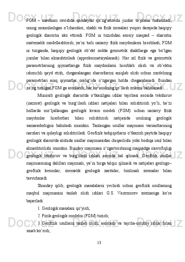 FGM   –   mavhum   ravishda   qandaydir   qo‘zg‘atuvchi   jinslar   to‘plami   tushiniladi,
uning umumlashgan o‘lchamlari, shakli va fizik xossalari yuqori darajada haqiqiy
geologik   sharoitni   aks   ettiradi.   FGM   ni   tuzishdan   asosiy   maqsad   –   sharoitni
matematik   modellashtirish,   ya’ni   turli   nazariy   fizik   maydonlarni   hisoblash,   FGM
ni   tuzganda,   haqiqiy   geologik   ob’ekt   sodda   geometrik   shakllarga   ega   bo‘lgan
jismlar   bilan   almashtiriladi   (approksimatsiyalanadi).   Har   xil   fizik   va   geometrik
parametrlarning   qiymatlariga   fizik   maydonlarni   hisoblab   olish   va   ob’ektni
ishonchli   qayd   etish,   chegaralangan   sharoitlarini   aniqlab   olish   uchun   modelning
parametrlari   aniq   qiymatlar   oralig‘ida   o‘zgargan   holda   chegaralanadi.   Bundan
so‘ng tuzilgan FGM ga asoslanib, har bir usulning qo‘llash imkoni baholanadi.
Munosib   geologik   sharoitda   o‘tkazilgan   ishlar   tajribasi   asosida   tekshiruv
(nazorat)   geologik   va   burg‘ilash   ishlari   natijalari   bilan   solishtirish   yo‘li,   ba’zi
hollarda   mo‘ljallangan   geologik   kesim   modeli   (FGM)   uchun   nazariy   fizik
maydonlar   hisobotlari   bilan   solishtirish   natijasida   usulning   geologik
samaradorligini   baholash   mumkin.   Tanlangan   usullar   majmuasi   variantlarining
narxlari va qulayligi solishtiriladi. Geofizik tadqiqotlarni o‘tkazish paytida haqiqiy
geologik sharoitda alohida usullar majmuasidan chiqarilishi yoki boshqa usul bilan
almashtirilishi mumkin. Bunday majmuani o‘zgartirishning maqsadga muvofiqligi
geologik   tekshiruv   va   burg‘ilash   ishlari   asosida   hal   qilinadi.   Geofizik   usullar
majmuasining dalillari majmuali, ya’ni birga talqin qilinadi va natijalari geologo–
geofizik   kesimlar,   sxematik   geologik   xaritalar,   tuzilmali   sxemalar   bilan
tasvirlanadi.
Shunday   qilib,   geologik   masalalarni   yechish   uchun   geofizik   usullarning
maqbul   majmuasini   tanlab   olish   ishlari   G.S.   Vaxromesv   sxemasiga   ko‘ra
bajariladi:
1. Geologik masalani qo‘yish;
2. Fizik-geologik modelni (FGM) tuzish;
3. Geofizik   usullarni   tanlab   olish,   asoslash   va   tajriba-uslubiy   ishlar   bilan
sinab ko‘rish;
13 