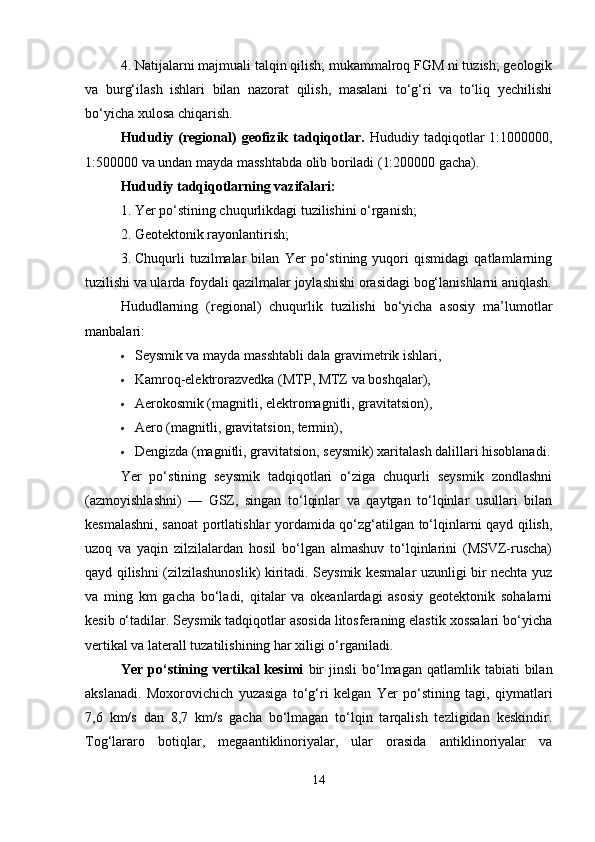 4. Natijalarni majmuali talqin qilish; mukammalroq FGM ni tuzish; geologik
va   burg‘ilash   ishlari   bilan   nazorat   qilish,   masalani   to‘g‘ri   va   to‘liq   yechilishi
bo‘yicha xulosa chiqarish.
Hududiy  (regional)  geofizik  tadqiqotlar.   Hududiy  tadqiqotlar  1:1000000,
1:500000 va undan mayda masshtabda olib boriladi (1:200000 gacha).
Hududiy tadqiqotlarning vazifalari:
1. Yer po‘stining chuqurlikdagi tuzilishini o‘rganish;
2. Geotektonik rayonlantirish;
3. Chuqurli   tuzilmalar   bilan   Yer   po‘stining   yuqori   qismidagi   qatlamlarning
tuzilishi va ularda foydali qazilmalar joylashishi orasidagi bog‘lanishlarni aniqlash.
Hududlarning   (regional)   chuqurlik   tuzilishi   bo‘yicha   asosiy   ma’lumotlar
manbalari:
 Seysmik va mayda masshtabli dala gravimetrik ishlari,
 Kamroq-elektrorazvedka (MTP, MTZ va boshqalar),
 Aerokosmik (magnitli, elektromagnitli, gravitatsion),
 Aero (magnitli, gravitatsion, termin),
 Dengizda (magnitli, gravitatsion, seysmik) xaritalash dalillari hisoblanadi.
Yer   po‘stining   seysmik   tadqiqotlari   o‘ziga   chuqurli   seysmik   zondlashni
(azmoyishlashni)   —   GSZ,   singan   to‘lqinlar   va   qaytgan   to‘lqinlar   usullari   bilan
kesmalashni, sanoat portlatishlar yordamida qo‘zg‘atilgan to‘lqinlarni qayd qilish,
uzoq   va   yaqin   zilzilalardan   hosil   bo‘lgan   almashuv   to‘lqinlarini   (MSVZ-ruscha)
qayd qilishni (zilzilashunoslik) kiritadi. Seysmik kesmalar uzunligi bir nechta yuz
va   ming   km   gacha   bo‘ladi,   qitalar   va   okeanlardagi   asosiy   geotektonik   sohalarni
kesib o‘tadilar. Seysmik tadqiqotlar asosida litosferaning elastik xossalari bo‘yicha
vertikal va laterall tuzatilishining har xiligi o‘rganiladi.
Yer  po‘stining  vertikal   kesimi   bir  jinsli  bo‘lmagan  qatlamlik  tabiati  bilan
akslanadi.   Moxorovichich   yuzasiga   to‘g‘ri   kelgan   Yer   po‘stining   tagi,   qiymatlari
7,6   km/s   dan   8,7   km/s   gacha   bo‘lmagan   to‘lqin   tarqalish   tezligidan   keskindir.
Tog‘lararo   botiqlar,   megaantiklinoriyalar,   ular   orasida   antiklinoriyalar   va
14 