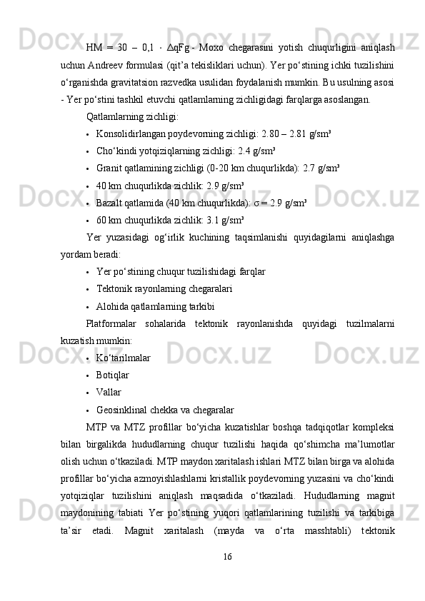 HM   =   30   –   0,1   ⋅   Δ qFg   -   Moxo   chegarasini   yotish   chuqurligini   aniqlash
uchun Andreev formulasi (qit’a tekisliklari uchun). Yer po‘stining ichki tuzilishini
o‘rganishda gravitatsion razvedka usulidan foydalanish mumkin. Bu usulning asosi
- Yer po‘stini tashkil etuvchi qatlamlarning zichligidagi farqlarga asoslangan.
Qatlamlarning zichligi:
 Konsolidirlangan poydevorning zichligi: 2.80 – 2.81 g/sm³
 Cho‘kindi yotqiziqlarning zichligi: 2.4 g/sm³
 Granit qatlamining zichligi (0-20 km chuqurlikda): 2.7 g/sm³
 40 km chuqurlikda zichlik: 2.9 g/sm³
 Bazalt qatlamida (40 km chuqurlikda):  σ  = 2.9 g/sm³
 60 km chuqurlikda zichlik: 3.1 g/sm³
Yer   yuzasidagi   og‘irlik   kuchining   taqsimlanishi   quyidagilarni   aniqlashga
yordam beradi:
 Yer po‘stining chuqur tuzilishidagi farqlar
 Tektonik rayonlarning chegaralari
 Alohida qatlamlarning tarkibi
Platformalar   sohalarida   tektonik   rayonlanishda   quyidagi   tuzilmalarni
kuzatish mumkin:
 Ko‘tarilmalar
 Botiqlar
 Vallar
 Geosinklinal chekka va chegaralar
MTP   va   MTZ   profillar   bo‘yicha   kuzatishlar   boshqa   tadqiqotlar   kompleksi
bilan   birgalikda   hududlarning   chuqur   tuzilishi   haqida   qo‘shimcha   ma’lumotlar
olish uchun o‘tkaziladi. MTP maydon xaritalash ishlari MTZ bilan birga va alohida
profillar bo‘yicha azmoyishlashlarni kristallik poydevorning yuzasini va cho‘kindi
yotqiziqlar   tuzilishini   aniqlash   maqsadida   o‘tkaziladi.   Hududlarning   magnit
maydonining   tabiati   Yer   po‘stining   yuqori   qatlamlarining   tuzilishi   va   tarkibiga
ta’sir   etadi.   Magnit   xaritalash   (mayda   va   o‘rta   masshtabli)   t е ktonik
16 