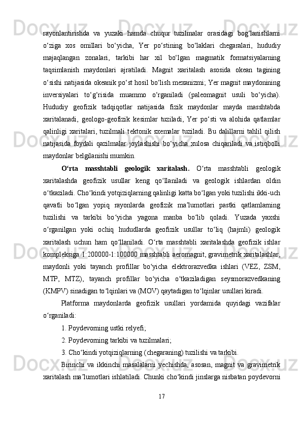 rayonlantirishda   va   yuzaki   hamda   chuqur   tuzilmalar   orasidagi   bog‘lanishlarni
o‘ziga   xos   omillari   bo‘yicha,   Yer   po‘stining   bo‘laklari   chegaralari,   hududiy
majaqlangan   zonalari,   tarkibi   har   xil   bo‘lgan   magmatik   formatsiyalarning
taqsimlanish   maydonlari   ajratiladi.   Magnit   xaritalash   asosida   okean   tagining
o‘sishi natijasida okeanik po‘st hosil bo‘lish mexanizmi; Yer magnit maydonining
inversiyalari   to‘g‘risida   muammo   o‘rganiladi   (paleomagnit   usuli   bo‘yicha).
Hududiy   geofizik   tadqiqotlar   natijasida   fizik   maydonlar   mayda   masshtabda
xaritalanadi,   geologo-geofizik   kesimlar   tuziladi,   Yer   po‘sti   va   alohida   qatlamlar
qalinligi   xaritalari,   tuzilmali   t е ktonik   sxemalar   tuziladi.   Bu   dalillarni   tahlil   qilish
natijasida   foydali   qazilmalar   joylashishi   bo‘yicha   xulosa   chiqariladi   va   istiqbolli
maydonlar belgilanishi mumkin.
O rta   masshtabli   geologik   xaritalashʻ .   O rta   masshtabli   geologik	ʻ
xaritalashda   geofizik   usullar   keng   qo llaniladi   va   geologik   ishlardan   oldin	
ʻ
o tkaziladi. Cho kindi yotqiziqlarning qalinligi katta bo lgan yoki tuzilishi ikki-uch	
ʻ ʻ ʻ
qavatli   bo lgan   yopiq   rayonlarda   geofizik   ma lumotlari   pastki   qatlamlarning	
ʻ ʼ
tuzilishi   va   tarkibi   bo yicha   yagona   manba   bo lib   qoladi.   Yuzada   yaxshi	
ʻ ʻ
o rganilgan   yoki   ochiq   hududlarda   geofizik   usullar   to liq   (hajmli)   geologik	
ʻ ʻ
xaritalash   uchun   ham   qo llaniladi.   O rta   masshtabli   xaritalashda   geofizik   ishlar	
ʻ ʻ
kompleksiga 1:200000-1:100000 masshtabli aeromagnit, gravimetrik xaritalashlar,
maydonli   yoki   tayanch   profillar   bo yicha   elektrorazvedka   ishlari   (VEZ,   ZSM,	
ʻ
MTP,   MTZ),   tayanch   profillar   bo yicha   o tkaziladigan   seysmorazvedkaning
ʻ ʻ
(KMPV) sinadigan to lqinlari va (MOV) qaytadigan to lqinlar usullari kiradi.	
ʻ ʻ
Platforma   maydonlarda   geofizik   usullari   yordamida   quyidagi   vazifalar
o rganiladi:	
ʻ
1. Poydevorning ustki relyefi;
2. Poydevorning tarkibi va tuzilmalari;
3. Cho kindi yotqiziqlarning (chegaraning) tuzilishi va tarkibi.	
ʻ
Birinchi   va   ikkinchi   masalalarni   yechishda,   asosan,   magnit   va   gravimetrik
xaritalash ma lumotlari ishlatiladi. Chunki cho kindi jinslarga nisbatan poydevorni
ʼ ʻ
17 