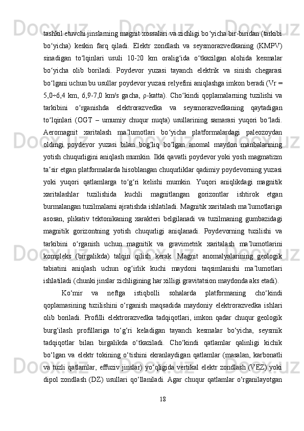 tashkil etuvchi jinslarning magnit xossalari va zichligi bo yicha bir-biridan (tarkibiʻ
bo yicha)   keskin   farq   qiladi.   Elektr   zondlash   va   seysmorazvedkaning   (KMPV)	
ʻ
sinadigan   to lqinlari   usuli   10-20   km   oralig ida   o tkazilgan   alohida   kesmalar	
ʻ ʻ ʻ
bo yicha   olib   boriladi.   Poydevor   yuzasi   tayanch   elektrik   va   sinish   chegarasi	
ʻ
bo lgani uchun bu usullar poydevor yuzasi relyefini aniqlashga imkon beradi (Vr =
ʻ
5,0÷6,4   km,   6,9-7,0   km/s   gacha,   ρ -katta).   Cho kindi   qoplamalarning   tuzilishi   va	
ʻ
tarkibini   o rganishda   elektrorazvedka   va   seysmorazvedkaning   qaytadigan	
ʻ
to lqinlari   (OGT   –   umumiy   chuqur   nuqta)   usullarining   samarasi   yuqori   bo ladi.	
ʻ ʻ
Aeromagnit   xaritalash   ma lumotlari   bo yicha   platformalardagi   paleozoydan	
ʼ ʻ
oldingi   poydevor   yuzasi   bilan   bog liq   bo lgan   anomal   maydon   manbalarining	
ʻ ʻ
yotish chuqurligini aniqlash mumkin. Ikki qavatli poydevor yoki yosh magmatizm
ta sir etgan platformalarda hisoblangan chuqurliklar qadimiy poydevorning yuzasi	
ʼ
yoki   yuqori   qatlamlarga   to g ri   kelishi   mumkin.   Yuqori   aniqlikdagi   magnitik	
ʻ ʻ
xaritalashlar   tuzilishida   kuchli   magnitlangan   gorizontlar   ishtirok   etgan
burmalangan tuzilmalarni ajratishda ishlatiladi. Magnitik xaritalash ma lumotlariga	
ʼ
asosan,   plikativ   tektonikaning   xarakteri   belgilanadi   va   tuzilmaning   gumbazidagi
magnitik   gorizontning   yotish   chuqurligi   aniqlanadi.   Poydevorning   tuzilishi   va
tarkibini   o rganish   uchun   magnitik   va   gravimetrik   xaritalash   ma lumotlarini	
ʻ ʼ
kompleks   (birgalikda)   talqin   qilish   kerak.   Magnit   anomalyalarining   geologik
tabiatini   aniqlash   uchun   og irlik   kuchi   maydoni   taqsimlanishi   ma lumotlari	
ʻ ʼ
ishlatiladi (chunki jinslar zichligining har xilligi gravitatsion maydonda aks etadi).
Ko‘mir   va   neftga   istiqbolli   sohalarda   platformaning   cho‘kindi
qoplamasining   tuzilishini   o‘rganish   maqsadida   maydoniy   elektrorazvedka   ishlari
olib   boriladi.   Profilli   elektrorazvedka   tadqiqotlari,   imkon   qadar   chuqur   geologik
burg‘ilash   profillariga   to‘g‘ri   keladigan   tayanch   kesmalar   bo‘yicha,   seysmik
tadqiqotlar   bilan   birgalikda   o‘tkaziladi.   Cho‘kindi   qatlamlar   qalinligi   kichik
bo‘lgan   va   elektr   tokining   o‘tishini   ekranlaydigan   qatlamlar   (masalan,   karbonatli
va  tuzli   qatlamlar,  effuziv   jinslar)   yo‘qligida   vertikal   elektr   zondlash   (VEZ)   yoki
dipol   zondlash   (DZ)   usullari   qo‘llaniladi.   Agar   chuqur   qatlamlar   o‘rganilayotgan
18 