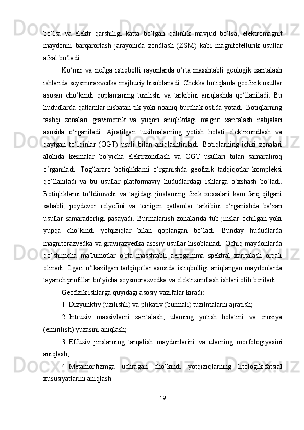 bo‘lsa   va   elektr   qarshiligi   katta   bo‘lgan   qalinlik   mavjud   bo‘lsa,   elektromagnit
maydonni   barqarorlash   jarayonida   zondlash   (ZSM)   kabi   magnitotellurik   usullar
afzal bo‘ladi.
Ko‘mir   va   neftga   istiqbolli   rayonlarda   o‘rta   masshtabli   geologik   xaritalash
ishlarida seysmorazvedka majburiy hisoblanadi. Chekka botiqlarda geofizik usullar
asosan   cho‘kindi   qoplamaning   tuzilishi   va   tarkibini   aniqlashda   qo‘llaniladi.   Bu
hududlarda qatlamlar nisbatan tik yoki noaniq burchak ostida yotadi. Botiqlarning
tashqi   zonalari   gravimetrik   va   yuqori   aniqlikdagi   magnit   xaritalash   natijalari
asosida   o‘rganiladi.   Ajratilgan   tuzilmalarning   yotish   holati   elektrzondlash   va
qaytgan   to‘lqinlar   (OGT)   usuli   bilan   aniqlashtiriladi.   Botiqlarning   ichki   zonalari
alohida   kesmalar   bo‘yicha   elektrzondlash   va   OGT   usullari   bilan   samaraliroq
o‘rganiladi.   Tog‘lararo   botiqliklarni   o‘rganishda   geofizik   tadqiqotlar   kompleksi
qo‘llaniladi   va   bu   usullar   platformaviy   hududlardagi   ishlarga   o‘xshash   bo‘ladi.
Botiqliklarni   to‘ldiruvchi   va   tagidagi   jinslarning   fizik   xossalari   kam   farq   qilgani
sababli,   poydevor   relyefini   va   terrigen   qatlamlar   tarkibini   o‘rganishda   ba’zan
usullar   samaradorligi   pasayadi.   Burmalanish   zonalarida   tub   jinslar   ochilgan   yoki
yupqa   cho‘kindi   yotqiziqlar   bilan   qoplangan   bo‘ladi.   Bunday   hududlarda
magnitorazvedka va gravirazvedka asosiy usullar hisoblanadi. Ochiq maydonlarda
qo‘shimcha   ma’lumotlar   o‘rta   masshtabli   aerogamma   spektral   xaritalash   orqali
olinadi.  Ilgari   o‘tkazilgan   tadqiqotlar  asosida   istiqbolligi  aniqlangan   maydonlarda
tayanch profillar bo‘yicha seysmorazvedka va elektrzondlash ishlari olib boriladi.
Geofizik ishlarga quyidagi asosiy vazifalar kiradi:
1. Dizyunktiv (uzilishli) va plikativ (burmali) tuzilmalarni ajratish;
2. Intruziv   massivlarni   xaritalash,   ularning   yotish   holatini   va   eroziya
(emirilish) yuzasini aniqlash;
3. Effuziv   jinslarning   tarqalish   maydonlarini   va   ularning   morfologiyasini
aniqlash;
4. Metamorfizmga   uchragan   cho‘kindi   yotqiziqlarning   litologik-fatsial
xususiyatlarini aniqlash.
19 