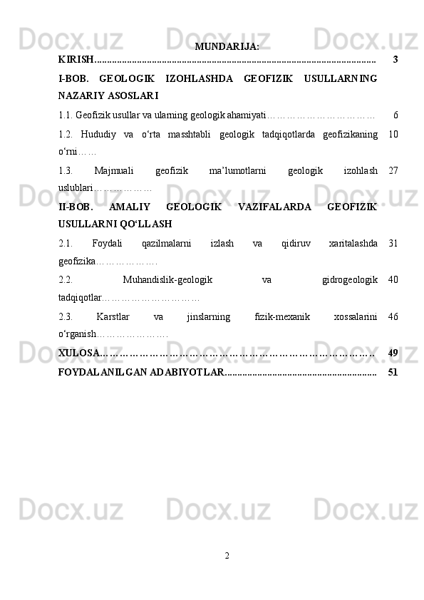 MUNDARIJA:
KIRISH................................................................................................................. 3
I-BOB.   GEOLOGIK   IZOHLASHDA   GEOFIZIK   USULLARNING
NAZARIY ASOSLARI
1.1.   Geofizik usullar va ularning geologik ahamiyati…………………………… 6
1.2.   Hududiy   va   o‘rta   masshtabli   geologik   tadqiqotlarda   geofizikaning
o‘rni…… 10
1.3.   Majmuali   geofizik   ma’lumotlarni   geologik   izohlash
uslublari ……………… 27
II-BOB.   AMALIY   GEOLOGIK   VAZIFALARDA   GEOFIZIK
USULLARNI QO‘LLASH
2.1.   Foydali   qazilmalarni   izlash   va   qidiruv   xaritalashda
geofizika ………………. 31
2.2.   Muhandislik-geologik   va   gidrogeologik
tadqiqotlar ………………………… 40
2.3.   Karstlar   va   jinslarning   fizik-mexanik   xossalarini
o‘rganish…………………. 46
XULOSA……………………………………………………………………….. 49
FOYDALANILGAN ADABIYOTLAR............................................................. 51
2 