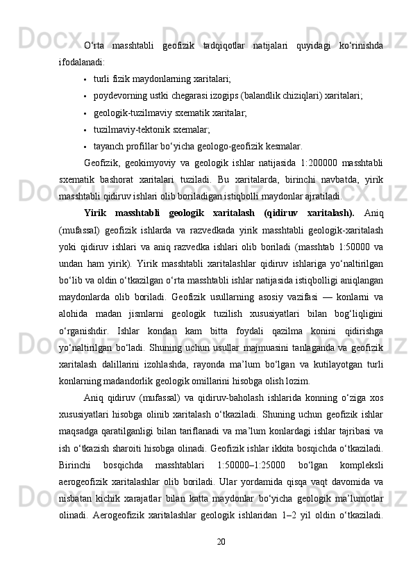 O‘rta   masshtabli   geofizik   tadqiqotlar   natijalari   quyidagi   ko‘rinishda
ifodalanadi:
 turli fizik maydonlarning xaritalari;
 poydevorning ustki chegarasi izogips (balandlik chiziqlari) xaritalari;
 geologik-tuzilmaviy sxematik xaritalar;
 tuzilmaviy-tektonik sxemalar;
 tayanch profillar bo‘yicha geologo-geofizik kesmalar.
Geofizik,   geokimyoviy   va   geologik   ishlar   natijasida   1:200000   masshtabli
sxematik   bashorat   xaritalari   tuziladi.   Bu   xaritalarda,   birinchi   navbatda,   yirik
masshtabli qidiruv ishlari olib boriladigan istiqbolli maydonlar ajratiladi.
Yirik   masshtabli   geologik   xaritalash   (qidiruv   xaritalash).   Aniq
(mufassal)   geofizik   ishlarda   va   razvedkada   yirik   masshtabli   geologik-xaritalash
yoki   qidiruv   ishlari   va   aniq   razvedka   ishlari   olib   boriladi   (masshtab   1:50000   va
undan   ham   yirik).   Yirik   masshtabli   xaritalashlar   qidiruv   ishlariga   yo‘naltirilgan
bo‘lib va oldin o‘tkazilgan o‘rta masshtabli ishlar natijasida istiqbolligi aniqlangan
maydonlarda   olib   boriladi.   Geofizik   usullarning   asosiy   vazifasi   —   konlarni   va
alohida   madan   jismlarni   geologik   tuzilish   xususiyatlari   bilan   bog‘liqligini
o‘rganishdir.   Ishlar   kondan   kam   bitta   foydali   qazilma   konini   qidirishga
yo‘naltirilgan   bo‘ladi.   Shuning   uchun   usullar   majmuasini   tanlaganda   va   geofizik
xaritalash   dalillarini   izohlashda,   rayonda   ma’lum   bo‘lgan   va   kutilayotgan   turli
konlarning madandorlik geologik omillarini hisobga olish lozim.
Aniq   qidiruv   (mufassal)   va   qidiruv-baholash   ishlarida   konning   o‘ziga   xos
xususiyatlari   hisobga   olinib   xaritalash   o‘tkaziladi.   Shuning   uchun   geofizik   ishlar
maqsadga   qaratilganligi   bilan   tariflanadi   va  ma’lum   konlardagi   ishlar   tajribasi   va
ish o‘tkazish sharoiti hisobga olinadi. Geofizik ishlar ikkita bosqichda o‘tkaziladi.
Birinchi   bosqichda   masshtablari   1:50000–1:25000   bo‘lgan   kompleksli
aerogeofizik   xaritalashlar   olib   boriladi.   Ular   yordamida   qisqa   vaqt   davomida   va
nisbatan   kichik   xarajatlar   bilan   katta   maydonlar   bo‘yicha   geologik   ma’lumotlar
olinadi.   Aerogeofizik   xaritalashlar   geologik   ishlaridan   1–2   yil   oldin   o‘tkaziladi.
20 