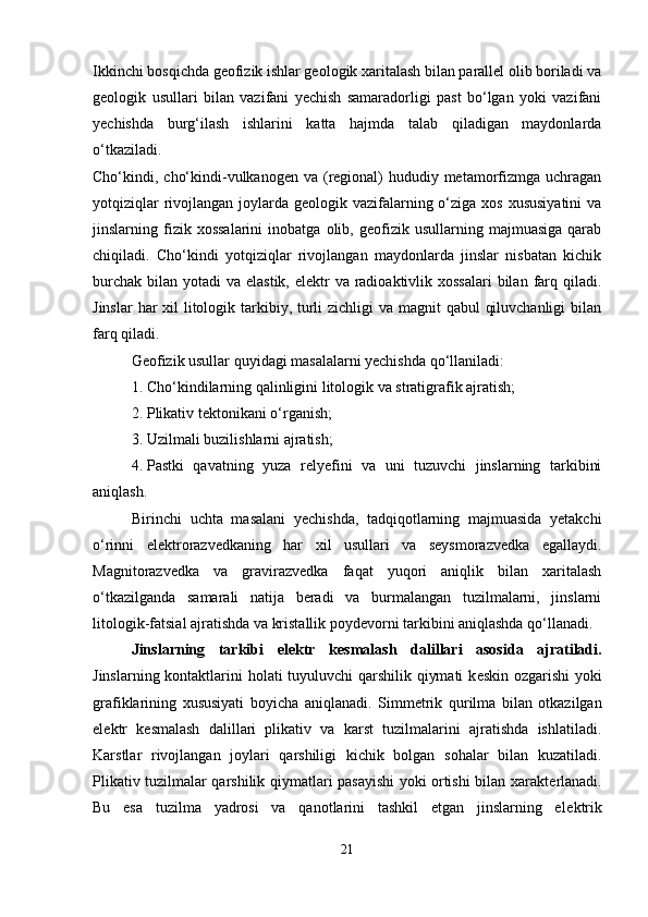 Ikkinchi bosqichda geofizik ishlar geologik xaritalash bilan parallel olib boriladi va
geologik   usullari   bilan   vazifani   yechish   samaradorligi   past   bo‘lgan   yoki   vazifani
yechishda   burg‘ilash   ishlarini   katta   hajmda   talab   qiladigan   maydonlarda
o‘tkaziladi.
Cho‘kindi, cho‘kindi-vulkanogen va (regional)  hududiy metamorfizmga uchragan
yotqiziqlar  rivojlangan joylarda geologik vazifalarning o‘ziga xos  xususiyatini  va
jinslarning  fizik  xossalarini   inobatga   olib,  geofizik   usullarning  majmuasiga   qarab
chiqiladi.   Cho‘kindi   yotqiziqlar   rivojlangan   maydonlarda   jinslar   nisbatan   kichik
burchak  bilan yotadi  va elastik, elektr  va radioaktivlik xossalari  bilan  farq qiladi.
Jinslar  har xil litologik tarkibiy, turli zichligi  va magnit  qabul  qiluvchanligi  bilan
farq qiladi.
Geofizik usullar quyidagi masalalarni yechishda qo‘llaniladi:
1. Cho‘kindilarning qalinligini litologik va stratigrafik ajratish;
2. Plikativ tektonikani o‘rganish;
3. Uzilmali buzilishlarni ajratish;
4. Pastki   qavatning   yuza   relyefini   va   uni   tuzuvchi   jinslarning   tarkibini
aniqlash.
Birinchi   uchta   masalani   yechishda,   tadqiqotlarning   majmuasida   yetakchi
o‘rinni   elektrorazvedkaning   har   xil   usullari   va   seysmorazvedka   egallaydi.
Magnitorazvedka   va   gravirazvedka   faqat   yuqori   aniqlik   bilan   xaritalash
o‘tkazilganda   samarali   natija   beradi   va   burmalangan   tuzilmalarni,   jinslarni
litologik-fatsial ajratishda va kristallik poydevorni tarkibini aniqlashda qo‘llanadi.
Jinslarning   tarkibi   el е ktr   k е smalash   dalillari   asosida   ajratiladi.
Jinslarning kontaktlarini holati tuyuluvchi qarshilik qiymati  k е skin ozgarishi  yoki
grafiklarining   xususiyati   boyicha   aniqlanadi.   Simm е trik   qurilma   bilan   otkazilgan
el е ktr   k е smalash   dalillari   plikativ   va   karst   tuzilmalarini   ajratishda   ishlatiladi.
Karstlar   rivojlangan   joylari   qarshiligi   kichik   bolgan   sohalar   bilan   kuzatiladi.
Plikativ tuzilmalar qarshilik qiymatlari pasayishi yoki ortishi bilan xarakt е rlanadi.
Bu   esa   tuzilma   yadrosi   va   qanotlarini   tashkil   etgan   jinslarning   el е ktrik
21 