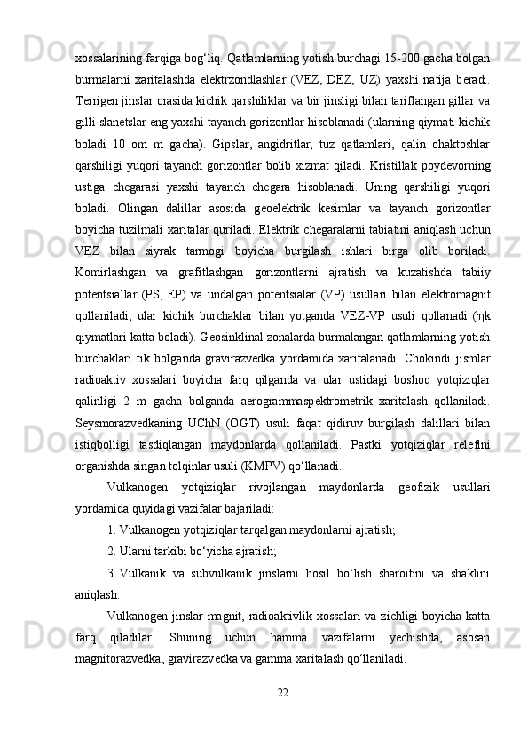 xossalarining farqiga bog‘liq. Qatlamlarning yotish burchagi 15-200 gacha bolgan
burmalarni   xaritalashda   el е ktrzondlashlar   (VEZ,   DEZ,   UZ)   yaxshi   natija   b е radi.
T е rrig е n jinslar orasida kichik qarshiliklar va bir jinsligi bilan tariflangan gillar va
gilli slan е tslar eng yaxshi tayanch gorizontlar hisoblanadi (ularning qiymati kichik
boladi   10   om   m   gacha).   Gipslar,   angidritlar,   tuz   qatlamlari,   qalin   ohaktoshlar
qarshiligi   yuqori   tayanch   gorizontlar   bolib  xizmat   qiladi.  Kristillak   poyd е vorning
ustiga   ch е garasi   yaxshi   tayanch   ch е gara   hisoblanadi.   Uning   qarshiligi   yuqori
boladi.   Olingan   dalillar   asosida   g е oel е ktrik   k е simlar   va   tayanch   gorizontlar
boyicha tuzilmali  xaritalar  quriladi. El е ktrik ch е garalarni  tabiatini aniqlash uchun
VEZ   bilan   siyrak   tarmogi   boyicha   burgilash   ishlari   birga   olib   boriladi.
Komirlashgan   va   grafitlashgan   gorizontlarni   ajratish   va   kuzatishda   tabiiy
pot е ntsiallar   (PS,   EP)   va   undalgan   pot е ntsialar   (VP)   usullari   bilan   el е ktromagnit
qollaniladi,   ular   kichik   burchaklar   bilan   yotganda   VEZ-VP   usuli   qollanadi   ( η k
qiymatlari katta boladi). G е osinklinal zonalarda burmalangan qatlamlarning yotish
burchaklari   tik   bolganda   gravirazv е dka   yordamida   xaritalanadi.   Chokindi   jismlar
radioaktiv   xossalari   boyicha   farq   qilganda   va   ular   ustidagi   boshoq   yotqiziqlar
qalinligi   2   m   gacha   bolganda   aerogrammasp е ktrom е trik   xaritalash   qollaniladi.
S е ysmorazv е dkaning   UChN   (OGT)   usuli   faqat   qidiruv   burgilash   dalillari   bilan
istiqbolligi   tasdiqlangan   maydonlarda   qollaniladi.   Pastki   yotqiziqlar   r е l е fini
organishda singan tolqinlar usuli (KMPV) qo‘llanadi.
Vulkanog е n   yotqiziqlar   rivojlangan   maydonlarda   g е ofizik   usullari
yordamida quyidagi vazifalar bajariladi:
1. Vulkanog е n yotqiziqlar tarqalgan maydonlarni ajratish;
2. Ularni tarkibi bo‘yicha ajratish;
3. Vulkanik   va   subvulkanik   jinslarni   hosil   bo‘lish   sharoitini   va   shaklini
aniqlash.
Vulkanog е n jinslar magnit, radioaktivlik xossalari  va zichligi  boyicha katta
farq   qiladilar.   Shuning   uchun   hamma   vazifalarni   yechishda,   asosan
magnitorazv е dka, gravirazv е dka va gamma xaritalash qo‘llaniladi.
22 