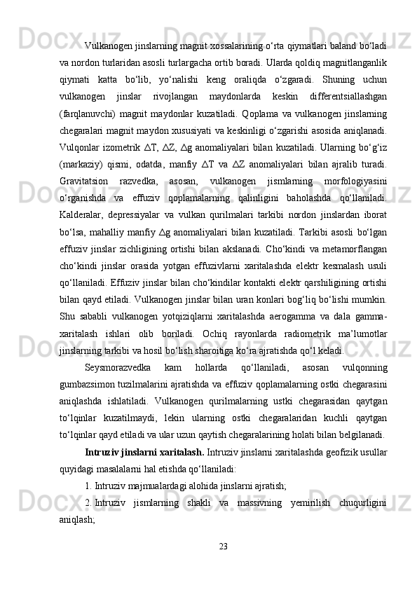 Vulkanogen jinslarning magnit xossalarining o‘rta qiymatlari baland bo‘ladi
va nordon turlaridan asosli turlargacha ortib boradi. Ularda qoldiq magnitlanganlik
qiymati   katta   bo‘lib,   yo‘nalishi   keng   oraliqda   o‘zgaradi.   Shuning   uchun
vulkanogen   jinslar   rivojlangan   maydonlarda   keskin   differentsiallashgan
(farqlanuvchi)   magnit   maydonlar   kuzatiladi.   Qoplama   va   vulkanogen   jinslarning
chegaralari magnit maydon xususiyati  va keskinligi o‘zgarishi asosida aniqlanadi.
Vulqonlar  izometrik   Δ T,   Δ Z,   Δ g  anomaliyalari   bilan   kuzatiladi.  Ularning  bo‘g‘iz
(markaziy)   qismi,   odatda,   manfiy   Δ T   va   Δ Z   anomaliyalari   bilan   ajralib   turadi.
Gravitatsion   razvedka,   asosan,   vulkanogen   jismlarning   morfologiyasini
o‘rganishda   va   effuziv   qoplamalarning   qalinligini   baholashda   qo‘llaniladi.
Kald е ralar,   depressiyalar   va   vulkan   qurilmalari   tarkibi   nordon   jinslardan   iborat
bo‘lsa,   mahalliy   manfiy   Δ g  anomaliyalari   bilan   kuzatiladi.   Tarkibi   asosli   bo‘lgan
effuziv   jinslar   zichligining   ortishi   bilan   akslanadi.   Cho‘kindi   va   metamorflangan
cho‘kindi   jinslar   orasida   yotgan   effuzivlarni   xaritalashda   elektr   kesmalash   usuli
qo‘llaniladi. Effuziv jinslar bilan cho‘kindilar kontakti elektr qarshiligining ortishi
bilan qayd etiladi. Vulkanogen jinslar bilan uran konlari bog‘liq bo‘lishi mumkin.
Shu   sababli   vulkanogen   yotqiziqlarni   xaritalashda   aerogamma   va   dala   gamma-
xaritalash   ishlari   olib   boriladi.   Ochiq   rayonlarda   radiometrik   ma’lumotlar
jinslarning tarkibi va hosil bo‘lish sharoitiga ko‘ra ajratishda qo‘l keladi.
Seysmorazvedka   kam   hollarda   qo‘llaniladi,   asosan   vulqonning
gumbazsimon tuzilmalarini ajratishda va effuziv qoplamalarning ostki chegarasini
aniqlashda   ishlatiladi.   Vulkanogen   qurilmalarning   ustki   chegarasidan   qaytgan
to‘lqinlar   kuzatilmaydi,   lekin   ularning   ostki   chegaralaridan   kuchli   qaytgan
to‘lqinlar qayd etiladi va ular uzun qaytish chegaralarining holati bilan belgilanadi.
Intruziv jinslarni xaritalash.  Intruziv jinslarni xaritalashda geofizik usullar
quyidagi masalalarni hal etishda qo‘llaniladi:
1. Intruziv majmualardagi alohida jinslarni ajratish;
2. Intruziv   jismlarning   shakli   va   massivning   yemirilish   chuqurligini
aniqlash;
23 