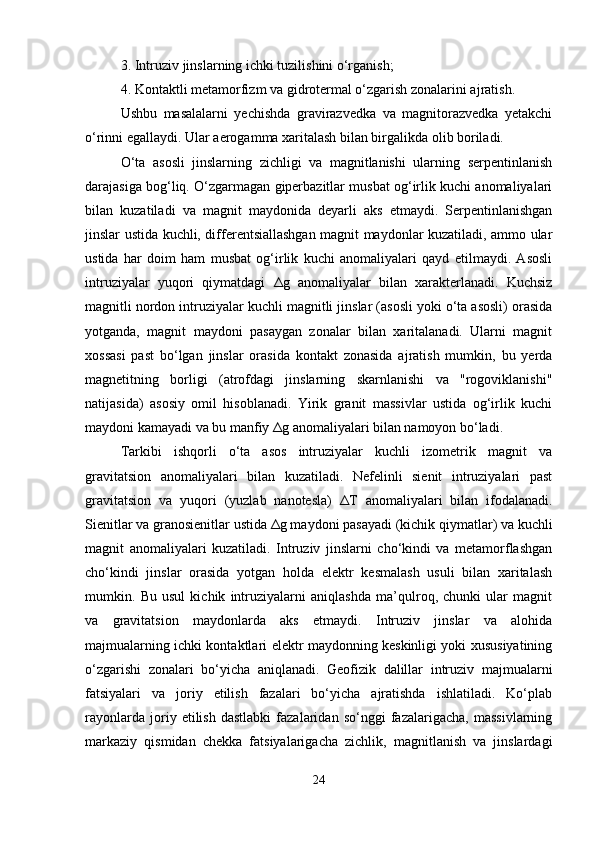 3. Intruziv jinslarning ichki tuzilishini o‘rganish;
4. Kontaktli metamorfizm va gidrotermal o‘zgarish zonalarini ajratish.
Ushbu   masalalarni   yechishda   gravirazvedka   va   magnitorazvedka   yetakchi
o‘rinni egallaydi. Ular aerogamma xaritalash bilan birgalikda olib boriladi.
O‘ta   asosli   jinslarning   zichligi   va   magnitlanishi   ularning   serpentinlanish
darajasiga bog‘liq. O‘zgarmagan giperbazitlar musbat og‘irlik kuchi anomaliyalari
bilan   kuzatiladi   va   magnit   maydonida   deyarli   aks   etmaydi.   Serpentinlanishgan
jinslar ustida kuchli, differentsiallashgan magnit maydonlar kuzatiladi, ammo ular
ustida   har   doim   ham   musbat   og‘irlik   kuchi   anomaliyalari   qayd   etilmaydi.   Asosli
intruziyalar   yuqori   qiymatdagi   Δ g   anomaliyalar   bilan   xarakterlanadi.   Kuchsiz
magnitli nordon intruziyalar kuchli magnitli jinslar (asosli yoki o‘ta asosli) orasida
yotganda,   magnit   maydoni   pasaygan   zonalar   bilan   xaritalanadi.   Ularni   magnit
xossasi   past   bo‘lgan   jinslar   orasida   kontakt   zonasida   ajratish   mumkin,   bu   yerda
magnetitning   borligi   (atrofdagi   jinslarning   skarnlanishi   va   "rogoviklanishi"
natijasida)   asosiy   omil   hisoblanadi.   Yirik   granit   massivlar   ustida   og‘irlik   kuchi
maydoni kamayadi va bu manfiy  Δ g anomaliyalari bilan namoyon bo‘ladi.
Tarkibi   ishqorli   o‘ta   asos   intruziyalar   kuchli   izometrik   magnit   va
gravitatsion   anomaliyalari   bilan   kuzatiladi.   Nefelinli   sienit   intruziyalari   past
gravitatsion   va   yuqori   (yuzlab   nanotesla)   Δ T   anomaliyalari   bilan   ifodalanadi.
Sienitlar va granosienitlar ustida  Δ g maydoni pasayadi (kichik qiymatlar) va kuchli
magnit   anomaliyalari   kuzatiladi.   Intruziv   jinslarni   cho‘kindi   va   metamorflashgan
cho‘kindi   jinslar   orasida   yotgan   holda   elektr   kesmalash   usuli   bilan   xaritalash
mumkin.   Bu   usul   kichik   intruziyalarni   aniqlashda   ma’qulroq,   chunki   ular   magnit
va   gravitatsion   maydonlarda   aks   etmaydi.   Intruziv   jinslar   va   alohida
majmualarning ichki kontaktlari elektr maydonning keskinligi yoki xususiyatining
o‘zgarishi   zonalari   bo‘yicha   aniqlanadi.   Geofizik   dalillar   intruziv   majmualarni
fatsiyalari   va   joriy   etilish   fazalari   bo‘yicha   ajratishda   ishlatiladi.   Ko‘plab
rayonlarda   joriy   etilish   dastlabki   fazalaridan   so‘nggi   fazalarigacha,   massivlarning
markaziy   qismidan   chekka   fatsiyalarigacha   zichlik,   magnitlanish   va   jinslardagi
24 