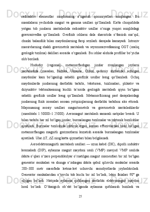 radioaktiv   elementlar   miqdorining   o‘zgarish   qonuniyatlari   aniqlangan.   Bu
masalalarni   yechishda   magnit   va   gamma   usullari   qo‘llaniladi.   Katta   chuqurlikda
yotgan   tub   jinslarni   xaritalashda   radioaktiv   usullar   o‘rniga   yuqori   aniqlikdagi
gravirazvedka   qo‘llaniladi.   Geofizik   ishlarni   dala   sharoitida   o‘tkazish   ma’qul,
chunki   balandlik   bilan   maydonlarning   farqi   sezilarli   darajada   kamayadi.   Intruziv
massivlarning   shakli   gravimetrik   xaritalash   va   seysmorazvedkaning   OGT   (oraliq
geologik tuzilma) dalillari asosida o‘rganiladi. Bu ishlar alohida profillar bo‘yicha
olib boriladi. 
Hududiy   (regional)   metamorflashgan   jinslar   rivojlangan   joylarni
xaritalashda   (masalan,   Baltika,   Ukraina,   Oldon   qadimiy   shitlarida)   ochilgan
maydonlar   kam   bo‘lganligi   sababli   geofizik   usullar   keng   qo‘llaniladi.   Ochiq
maydonlarda   jinslarning   dastlabki   tarkibi,   teksturasi,   tuzilmalari,   plikativ   va
dizyunktiv   tektonikasining   kuchli   ta’sirida   geologik   xaritalash   qiyin   bo‘lgani
sababli   geofizik   usullar   keng   qo‘llaniladi.   Metamorfizming   past   darajalaridagi
jinslarning   fizik   xossalari   asosan   yotqiziqlarning   dastlabki   tarkibini   aks   ettiradi.
Majmuaning   asosiy   usullari   magnitometrik   va   gravimetrik   xaritalashlardir
(masshtabi   1:50000–1:25000).   Aeromagnit   xaritalash   samarali   natijalar   beradi.   U
bilan tarkibi har xil bo‘lgan jinslar, burmalangan tuzilmalar va tektonik buzilishlar
ajratiladi.   Burmalar   tuzilishida   ishtirok   etgan,   asosan   effuzivlardan   hosil   bo‘lgan
metamorflangan   magnitli   gorizontlarni   kuzatish   asosida   burmalangan   tuzilmalar
ajratiladi. Ular  Δ T,  Δ Z ning katta qiymatlari bilan belgilanadi.
Aeroelektromagnitli xaritalash usullari — uzun kabel (DK), dipolli induktiv
kesmalash   (DIP),   aylanma   magnit   maydoni   usuli   (VMP)   mavjud.   VMP   usulida
ikkita o‘qlari o‘zaro perpendikulyar o‘rnatilgan magnit momentlari bir xil bo‘lgan
generator   ramkalari   va   shunga   o‘xshagan   ikkita   qabul   qiluvchi   ramkalar   orasida
200–300   metr   masofada   ketma-ket   uchuvchi   samolyotlarda   joylashtiriladi.
Generator   ramkalaridan   o‘tuvchi   tok   kuchi   bir   xil   bo‘ladi,   lekin   fazalari   90°   ga
siljigan   bo‘ladi.   Natijada   aylanma   qutblangan   dastlabki   elektromagnit   maydon
hosil   bo‘ladi.   O‘tkazgich   ob’ekt   bo‘lganda   aylanma   qutblanish   buziladi   va
25 
