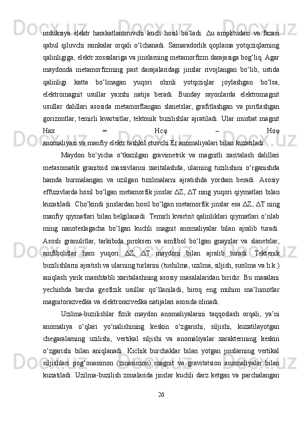 induksiya   elektr   harakatlantiruvchi   kuch   hosil   bo‘ladi.   Δ u   amplitudasi   va   fazasi
qabul   qiluvchi   ramkalar   orqali   o‘lchanadi.   Samaradorlik   qoplama   yotqiziqlarning
qalinligiga, elektr xossalariga va jinslarning metamorfizm darajasiga bog‘liq. Agar
maydonda   metamorfizming   past   darajalaridagi   jinslar   rivojlangan   bo‘lib,   ustida
qalinligi   katta   bo‘lmagan   yuqori   ohmli   yotqiziqlar   joylashgan   bo‘lsa,
elektromagnit   usullar   yaxshi   natija   beradi.   Bunday   rayonlarda   elektromagnit
usullar   dalillari   asosida   metamorflangan   slanetslar,   grafitlashgan   va   piritlashgan
gorizontlar,   temirli   kvartsitlar,   tektonik   buzilishlar   ajratiladi.   Ular   musbat   magnit
Hax   =   Hc φ   –   Ho φ
anomaliyasi va manfiy elektr tashkil etuvchi Er anomaliyalari bilan kuzatiladi.
Maydon   bo‘yicha   o‘tkazilgan   gravimetrik   va   magnitli   xaritalash   dalillari
metasomatik   granitoid   massivlarini   xaritalashda,   ularning   tuzilishini   o‘rganishda
hamda   burmalangan   va   uzilgan   tuzilmalarni   ajratishda   yordam   beradi.   Asosiy
effuzivlarda hosil bo‘lgan metamorfik jinslar   Δ Z,   Δ T ning yuqori qiymatlari bilan
kuzatiladi. Cho‘kindi jinslardan hosil bo‘lgan metamorfik jinslar esa   Δ Z,   Δ T ning
manfiy qiymatlari bilan belgilanadi. Temirli kvartsit qalinliklari qiymatlari o‘nlab
ming   nanoteslagacha   bo‘lgan   kuchli   magnit   anomaliyalar   bilan   ajralib   turadi.
Asosli   granulitlar,   tarkibida   piroksen   va   amfibol   bo‘lgan   gnayslar   va   slanetslar,
amfibolitlar   ham   yuqori   Δ Z,   Δ T   maydoni   bilan   ajralib   turadi.   Tekt е nik
buzilishlarni ajratish va ularning turlarini (tushilma, uzilma, siljish, surilma va h.k.)
aniqlash yirik masshtabli  xaritalashning asosiy masalalaridan biridir. Bu masalani
yechishda   barcha   geofizik   usullar   qo‘llaniladi,   biroq   eng   muhim   ma’lumotlar
magnitorazvedka va elektrorazvedka natijalari asosida olinadi.
Uzilma-buzilishlar   fizik   maydon   anomaliyalarini   taqqoslash   orqali,   ya’ni
anomaliya   o‘qlari   yo‘nalishining   keskin   o‘zgarishi,   siljishi,   kuzatilayotgan
chegaralarning   uzilishi,   vertikal   siljishi   va   anomaliyalar   xarakterining   keskin
o‘zgarishi   bilan   aniqlanadi.   Kichik   burchaklar   bilan   yotgan   jinslarning   vertikal
siljishlari   pog‘onasimon   (zinasimon)   magnit   va   gravitatsion   anomaliyalar   bilan
kuzatiladi.   Uzilma-buzilish   zonalarida   jinslar   kuchli   darz   ketgan   va   parchalangan
26 