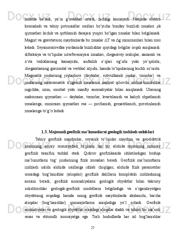 holatda   bo‘ladi,   ya’ni   g‘ovaklari   ortadi,   zichligi   kamayadi.   Natijada   elektro
kesmalash   va   tabiiy   potensiallar   usullari   bo‘yicha   bunday   buzilish   zonalari   ρ k
qiymatlari   kichik   va   qutblanish   darajasi   yuqori   bo‘lgan   zonalar   bilan   belgilanadi.
Magnit va gravitatsion maydonlarda bu zonalar   Δ T va   Δ g minimumlari bilan mos
keladi. Seysmorazvedka yordamida buzilishlar quyidagi belgilar orqali aniqlanadi:
difraksiya va to‘lqinlar interferensiyasi  zonalari, chegaraviy oraliqlar, samarali  va
o‘rta   tezliklarning   kamayishi,   sinfazlik   o‘qlari   og‘ishi   yoki   yo‘qolishi,
chegaralarning gorizontal va vertikal siljishi, hamda to‘lqinlarning kuchli so‘nishi.
Magmatik   jinslarning   joylashuvi   (daykalar,   subvulkanik   jinslar,   tomirlar)   va
jinslarning   metasomatik   o‘zgarish   zonalarini   nazorat   qiluvchi   uzilma-buzilishlar
ingichka,   uzun,   musbat   yoki   manfiy   anomaliyalar   bilan   aniqlanadi.   Ularning
maksimum   qiymatlari   —   daykalar,   tomirlar,   kvartslanish   va   kaliyli   shpatlanish
zonalariga;   minimum   qiymatlari   esa   —   piritlanish,   gematitlanish,   pirrotinlanish
zonalariga to‘g‘ri keladi. 
1.3. Majmuali geofizik ma’lumotlarni geologik izohlash uslublari
Tabiiy   geofizik   maydonlar,   seysmik   to‘lqinlar   maydoni   va   geoelektrik
kesimning   asosiy   xususiyatlari   to‘plami   har   bir   alohida   rayonning   umumiy
geofizik   tasnifini   tashkil   etadi.   Qidiruv   geofizikasida   ishlatiladigan   boshqa
ma’lumotlarni   tog‘   jinslarining   fizik   xossalari   beradi.   Geofizik   ma’lumotlarni
izohlash   uslubi   alohida   usullarga   ishlab   chiqilgan;   alohida   fizik   parametrlar
orasidagi   bog‘lanishlar   (aloqalar)   geofizik   dalillarni   kompleksli   izohlashning
asosini   beradi;   geofizik   anomaliyalarni   geologik   obyektlar   bilan   takroriy
solishtirishlar   geologik-geofizik   modellarni   belgilashga   va   o‘rganilayotgan
obyektning   orqadagi   hamda   uning   geofizik   maydonlarda   akslanishi,   barcha
aloqalar   (bog‘lanishlar)   qonuniyatlarini   aniqlashga   yo‘l   ochadi.   Geofizik
anomaliyalar va geologik obyektlar orasidagi aloqalar shakli va tabiati bir ma’noli
emas   va   ehtimolli   xususiyatga   ega.   Turli   hududlarda   har   xil   bog‘lanishlar
27 
