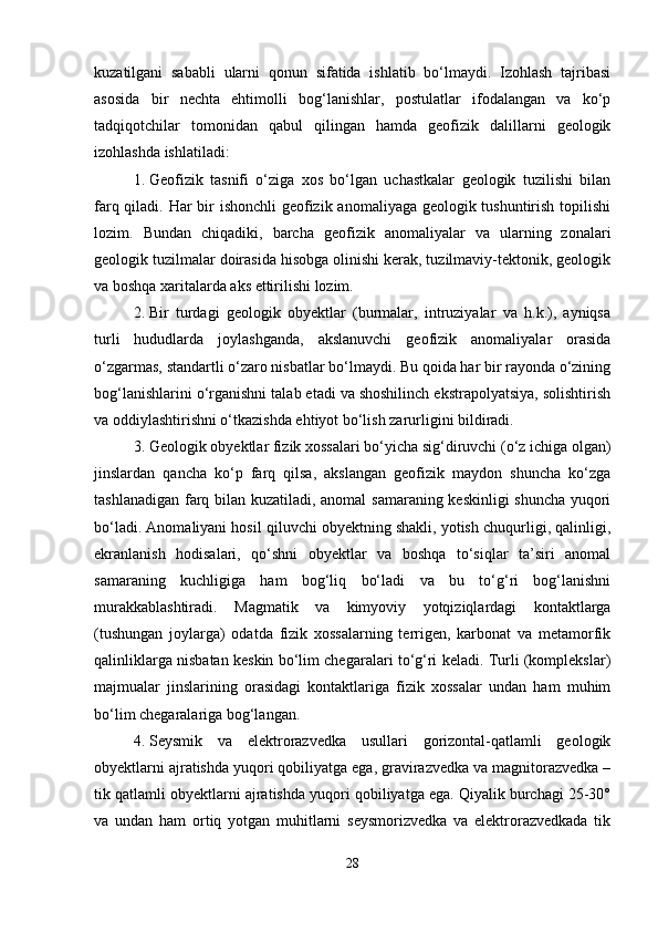 kuzatilgani   sababli   ularni   qonun   sifatida   ishlatib   bo‘lmaydi.   Izohlash   tajribasi
asosida   bir   nechta   ehtimolli   bog‘lanishlar,   postulatlar   ifodalangan   va   ko‘p
tadqiqotchilar   tomonidan   qabul   qilingan   hamda   geofizik   dalillarni   geologik
izohlashda ishlatiladi:
1. Geofizik   tasnifi   o‘ziga   xos   bo‘lgan   uchastkalar   geologik   tuzilishi   bilan
farq qiladi. Har bir  ishonchli  geofizik anomaliyaga geologik tushuntirish topilishi
lozim.   Bundan   chiqadiki,   barcha   geofizik   anomaliyalar   va   ularning   zonalari
geologik tuzilmalar doirasida hisobga olinishi kerak, tuzilmaviy-tektonik, geologik
va boshqa xaritalarda aks ettirilishi lozim.
2. Bir   turdagi   geologik   obyektlar   (burmalar,   intruziyalar   va   h.k.),   ayniqsa
turli   hududlarda   joylashganda,   akslanuvchi   geofizik   anomaliyalar   orasida
o‘zgarmas, standartli o‘zaro nisbatlar bo‘lmaydi. Bu qoida har bir rayonda o‘zining
bog‘lanishlarini o‘rganishni talab etadi va shoshilinch ekstrapolyatsiya, solishtirish
va oddiylashtirishni o‘tkazishda ehtiyot bo‘lish zarurligini bildiradi.
3. Geologik obyektlar fizik xossalari bo‘yicha sig‘diruvchi (o‘z ichiga olgan)
jinslardan   qancha   ko‘p   farq   qilsa,   akslangan   geofizik   maydon   shuncha   ko‘zga
tashlanadigan farq bilan kuzatiladi, anomal samaraning keskinligi shuncha yuqori
bo‘ladi. Anomaliyani hosil qiluvchi obyektning shakli, yotish chuqurligi, qalinligi,
ekranlanish   hodisalari,   qo‘shni   obyektlar   va   boshqa   to‘siqlar   ta’siri   anomal
samaraning   kuchligiga   ham   bog‘liq   bo‘ladi   va   bu   to‘g‘ri   bog‘lanishni
murakkablashtiradi.   Magmatik   va   kimyoviy   yotqiziqlardagi   kontaktlarga
(tushungan   joylarga)   odatda   fizik   xossalarning   terrigen,   karbonat   va   metamorfik
qalinliklarga nisbatan keskin bo‘lim chegaralari to‘g‘ri keladi. Turli (komplekslar)
majmualar   jinslarining   orasidagi   kontaktlariga   fizik   xossalar   undan   ham   muhim
bo‘lim chegaralariga bog‘langan.
4. Seysmik   va   elektrorazvedka   usullari   gorizontal-qatlamli   geologik
obyektlarni ajratishda yuqori qobiliyatga ega, gravirazvedka va magnitorazvedka –
tik qatlamli obyektlarni ajratishda yuqori qobiliyatga ega. Qiyalik burchagi 25-30°
va   undan   ham   ortiq   yotgan   muhitlarni   seysmorizvedka   va   elektrorazvedkada   tik
28 