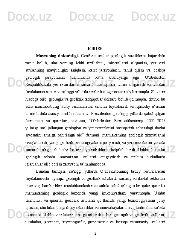 KIRISH
Mavzuning   dolzarbligi .   Geofizik   usullar   geologik   vazifalarni   bajarishda
zarur   bo‘lib,   ular   yerning   ichki   tuzilishini,   minerallarni   o‘rganish,   yer   osti
suvlarining   mavjudligini   aniqlash,   karst   jarayonlarini   tahlil   qilish   va   boshqa
geologik   jarayonlarni   tushunishda   katta   ahamiyatga   ega.   O‘zbekiston
Respublikasida   yer   resurslarini   samarali   boshqarish,   ularni   o‘rganish   va   ulardan
foydalanish sohasida so‘nggi yillarda sezilarli o‘zgarishlar ro‘y bermoqda. Shularni
hisobga olib, geologik va geofizik tadqiqotlar dolzarb bo‘lib qolmoqda, chunki bu
soha   mamlakatning   tabiiy   resurslaridan   unumli   foydalanish   va   iqtisodiy   o‘sishni
ta’minlashda asosiy omil hisoblanadi. Prezidentning so‘nggi yillarda qabul qilgan
farmonlari   va   qarorlari,   xususan,   “O‘zbekiston   Respublikasining   2021–2025
yillarga   mo‘ljallangan   geologiya   va   yer   resurslarini   boshqarish   sohasidagi   davlat
siyosatini   amalga   oshirishga   oid”   farmoni,   mamlakatning   geologik   xizmatlarini
rivojlantirish, yangi geofizik texnologiyalarni joriy etish, va yer resurslarini yanada
samarali   o‘rganish   bo‘yicha   aniq   yo‘nalishlarni   belgilab   berdi.   Ushbu   hujjatlar
geologik   sohada   innovatsion   usullarni   kengaytirish   va   muhim   hududlarda
izlanishlar olib borish zaruratini ta’minlamoqda.
Bundan   tashqari,   so‘nggi   yillarda   O‘zbekistonning   tabiiy   resurslaridan
foydalanuvchi, ayniqsa geologik va geofizik sohalarda xususiy va davlat sektorlari
orasidagi hamkorlikni mustahkamlash maqsadida qabul qilingan bir qator qarorlar
mamlakatning   geologik   bozorida   yangi   imkoniyatlarni   yaratmoqda.   Ushbu
farmonlar   va   qarorlar   geofizik   usullarni   qo‘llashda   yangi   texnologiyalarni   joriy
qilishni, shu bilan birga ilmiy izlanishlar va innovatsiyalarni rivojlantirishni ko‘zda
tutmoqda. Ushbu vazifalarni amalga oshirish uchun geologik va geofizik usullarni,
jumladan,   georadar,   seysmografik,   gravimetrik   va   boshqa   zamonaviy   usullarni
3 