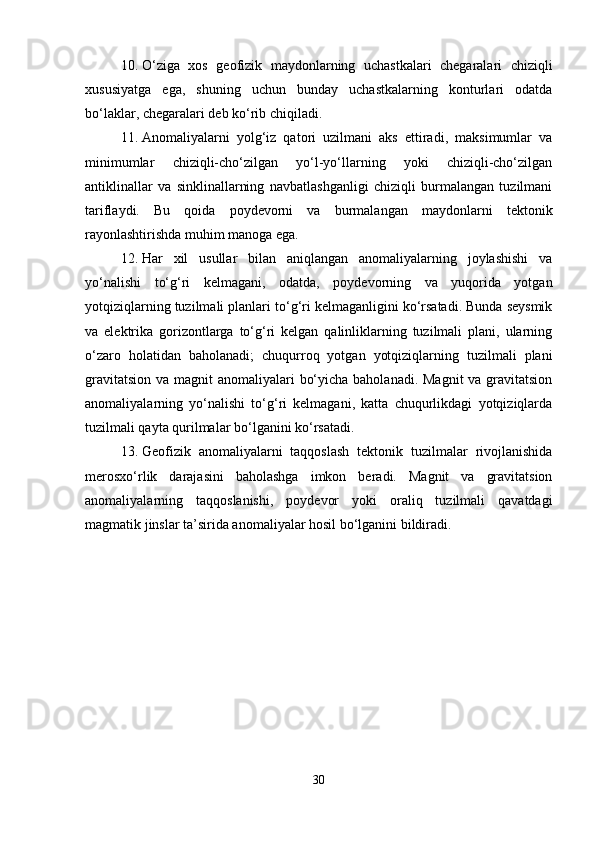 10. O‘ziga   xos   geofizik   maydonlarning   uchastkalari   chegaralari   chiziqli
xususiyatga   ega,   shuning   uchun   bunday   uchastkalarning   konturlari   odatda
bo‘laklar, chegaralari deb ko‘rib chiqiladi.
11. Anomaliyalarni   yolg‘iz   qatori   uzilmani   aks   ettiradi,   maksimumlar   va
minimumlar   chiziqli-cho‘zilgan   yo‘l-yo‘llarning   yoki   chiziqli-cho‘zilgan
antiklinallar   va   sinklinallarning   navbatlashganligi   chiziqli   burmalangan   tuzilmani
tariflaydi.   Bu   qoida   poydevorni   va   burmalangan   maydonlarni   tektonik
rayonlashtirishda muhim manoga ega.
12. Har   xil   usullar   bilan   aniqlangan   anomaliyalarning   joylashishi   va
yo‘nalishi   to‘g‘ri   kelmagani,   odatda,   poydevorning   va   yuqorida   yotgan
yotqiziqlarning tuzilmali planlari to‘g‘ri kelmaganligini ko‘rsatadi. Bunda seysmik
va   elektrika   gorizontlarga   to‘g‘ri   kelgan   qalinliklarning   tuzilmali   plani,   ularning
o‘zaro   holatidan   baholanadi;   chuqurroq   yotgan   yotqiziqlarning   tuzilmali   plani
gravitatsion va magnit anomaliyalari  bo‘yicha baholanadi. Magnit  va gravitatsion
anomaliyalarning   yo‘nalishi   to‘g‘ri   kelmagani,   katta   chuqurlikdagi   yotqiziqlarda
tuzilmali qayta qurilmalar bo‘lganini ko‘rsatadi.
13. Geofizik   anomaliyalarni   taqqoslash   tektonik   tuzilmalar   rivojlanishida
merosxo‘rlik   darajasini   baholashga   imkon   beradi.   Magnit   va   gravitatsion
anomaliyalarning   taqqoslanishi,   poydevor   yoki   oraliq   tuzilmali   qavatdagi
magmatik jinslar ta’sirida anomaliyalar hosil bo‘lganini bildiradi.
30 
