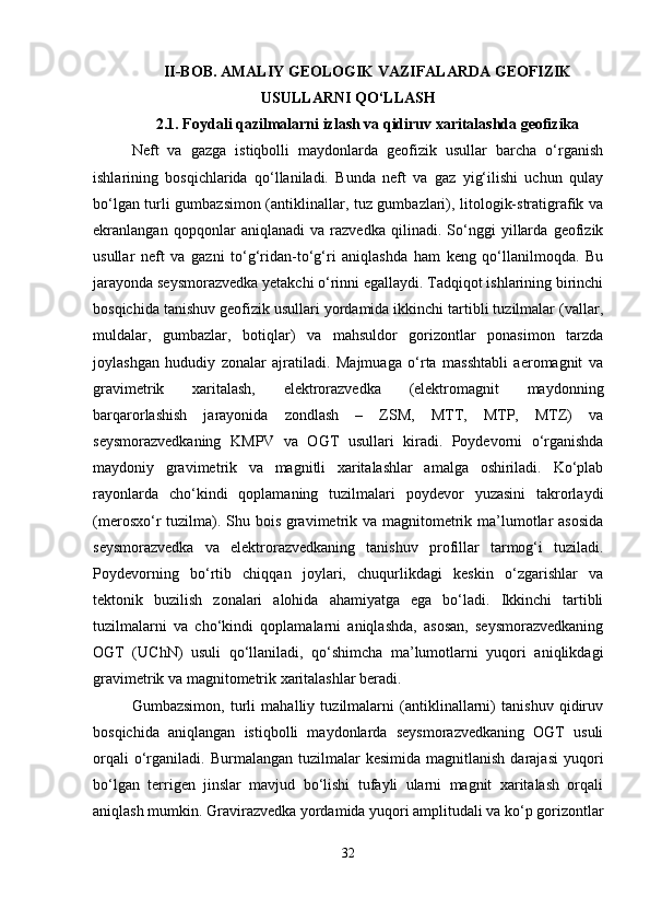 II-BOB. AMALIY GEOLOGIK VAZIFALARDA GEOFIZIK
USULLARNI QO‘LLASH
2.1.  Foydali qazilmalarni izlash va qidiruv xaritalashda geofizika
Neft   va   gazga   istiqbolli   maydonlarda   geofizik   usullar   barcha   o‘rganish
ishlarining   bosqichlarida   qo‘llaniladi.   Bunda   neft   va   gaz   yig‘ilishi   uchun   qulay
bo‘lgan turli gumbazsimon (antiklinallar, tuz gumbazlari), litologik-stratigrafik va
ekranlangan   qopqonlar   aniqlanadi   va   razvedka   qilinadi.   So‘nggi   yillarda   geofizik
usullar   neft   va   gazni   to‘g‘ridan-to‘g‘ri   aniqlashda   ham   keng   qo‘llanilmoqda.   Bu
jarayonda seysmorazvedka yetakchi o‘rinni egallaydi. Tadqiqot ishlarining birinchi
bosqichida tanishuv geofizik usullari yordamida ikkinchi tartibli tuzilmalar (vallar,
muldalar,   gumbazlar,   botiqlar)   va   mahsuldor   gorizontlar   ponasimon   tarzda
joylashgan   hududiy   zonalar   ajratiladi.   Majmuaga   o‘rta   masshtabli   aeromagnit   va
gravimetrik   xaritalash,   elektrorazvedka   (elektromagnit   maydonning
barqarorlashish   jarayonida   zondlash   –   ZSM,   MTT,   MTP,   MTZ)   va
seysmorazvedkaning   KMPV   va   OGT   usullari   kiradi.   Poydevorni   o‘rganishda
maydoniy   gravimetrik   va   magnitli   xaritalashlar   amalga   oshiriladi.   Ko‘plab
rayonlarda   cho‘kindi   qoplamaning   tuzilmalari   poydevor   yuzasini   takrorlaydi
(merosxo‘r tuzilma). Shu bois gravimetrik va magnitometrik ma’lumotlar asosida
seysmorazvedka   va   elektrorazvedkaning   tanishuv   profillar   tarmog‘i   tuziladi.
Poydevorning   bo‘rtib   chiqqan   joylari,   chuqurlikdagi   keskin   o‘zgarishlar   va
tektonik   buzilish   zonalari   alohida   ahamiyatga   ega   bo‘ladi.   Ikkinchi   tartibli
tuzilmalarni   va   cho‘kindi   qoplamalarni   aniqlashda,   asosan,   seysmorazvedkaning
OGT   (UChN)   usuli   qo‘llaniladi,   qo‘shimcha   ma’lumotlarni   yuqori   aniqlikdagi
gravimetrik va magnitometrik xaritalashlar beradi.
Gumbazsimon,   turli   mahalliy   tuzilmalarni   (antiklinallarni)   tanishuv   qidiruv
bosqichida   aniqlangan   istiqbolli   maydonlarda   seysmorazvedkaning   OGT   usuli
orqali  o‘rganiladi.  Burmalangan  tuzilmalar   kesimida  magnitlanish   darajasi  yuqori
bo‘lgan   terrigen   jinslar   mavjud   bo‘lishi   tufayli   ularni   magnit   xaritalash   orqali
aniqlash mumkin. Gravirazvedka yordamida yuqori amplitudali va ko‘p gorizontlar
32 