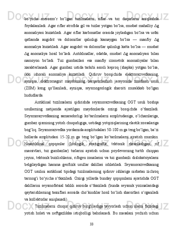 bo‘yicha   merosxo‘r   bo‘lgan   tuzilmalarni,   riflar   va   tuz   diapirlarni   aniqlashda
foydalaniladi. Agar riflar atrofida gil va tuzlar yotgan bo‘lsa, musbat mahalliy   Δ g
anomaliyasi   kuzatiladi.   Agar   riflar   karbonatlar   orasida   joylashgan   bo‘lsa   va   ustki
qatlamda   angidrit   va   dolomitlar   qalinligi   kamaygan   bo‘lsa   —   manfiy   Δ g
anomaliya kuzatiladi. Agar angidrit va dolomitlar qalinligi katta bo‘lsa — musbat
Δ g   anomaliya   hosil   bo‘ladi.   Antiklinallar,   odatda,   musbat   Δ g   anomaliyasi   bilan
namoyon   bo‘ladi.   Tuz   gumbazlari   esa   manfiy   izometrik   anomaliyalar   bilan
xarakterlanadi.   Agar   gumbaz   ustida   tarkibi   asosli   keproq   (shapka)   yotgan   bo‘lsa,
ikki   ishorali   anomaliya   kuzatiladi.   Qidiruv   bosqichida   elektrorazvedkaning,
ayniqsa,   elektromagnit   maydonning   barqarorlashish   jarayonida   zondlash   usuli
(ZSM)   keng   qo‘llaniladi,   ayniqsa,   seysmogeologik   sharoiti   murakkab   bo‘lgan
hududlarda.
Antiklinal   tuzilmalarni   qidirishda   seysmorazvedkaning   OGT   usuli   boshqa
usullarning   natijasida   ajratilgan   maydonlarda   oxirgi   bosqichda   o‘tkaziladi.
Seysmorazvedkaning   samaradorligi   ko‘tarilmalarni   amplitudasiga,   o‘lchamlariga,
gumbaz qismining yotish chuqurligiga, ustidagi yotqiziqlarining elastik xossalariga
bog‘liq. Seysmorazvedka yordamida amplitudalari 50-100 m ga teng bo‘lgan, ba’zi
hollarda   amplitudasi   15-20   m   ga   teng   bo‘lgan   ko‘tarilmalarni   ajratish   mumkin.
Noantiklinal   qopqonlar   (litologik,   stratigrafik,   tektonik   ekranlashgan,   rif
massivlari,   tuz   gumbazlar)   turlarini   ajratish   uchun   poydevorning   turtib   chiqqan
joyini, tektonik buzilishlarini, rifogen zonalarini va tuz gumbazli dislokatsiyalarni
belgilaydigan   hamma   geofizik   usullar   dalillari   ishlatiladi.   Seysmorazvedkaning
OGT   usulini   antiklinal   tipidagi   tuzilmalarning   qidiruv   ishlariga   nisbatan   zichroq
tarmog‘i bo‘yicha o‘tkaziladi. Oxirgi yillarda bunday qopqonlarni ajratishda OGT
dalillarini   seysmofatsial   tahlili   asosida   o‘tkaziladi   (bunda   seysmik   yozmalaridagi
qaytarishlarning tasniflari asosida  cho‘kindilar hosil bo‘lish sharoitlari o‘rganiladi
va koll е ktorlar aniqlanadi).
Tuzilmalarni   chuqur   qidiruv   burg‘ilashga   tayyorlash   uchun   ularni   fazodagi
yotish   holati   va   neftgazlikka   istiqbolligi   baholanadi.   Bu   masalani   yechish   uchun
33 