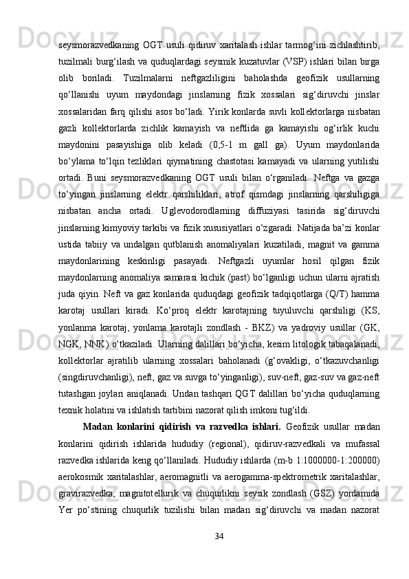 seysmorazvedkaning   OGT   usuli   qidiruv   xaritalash   ishlar   tarmog‘ini   zichlashtirib,
tuzilmali burg‘ilash va quduqlardagi seysmik kuzatuvlar (VSP) ishlari bilan birga
olib   boriladi.   Tuzilmalarni   neftgazliligini   baholashda   geofizik   usullarning
qo‘llanishi   uyum   maydondagi   jinslarning   fizik   xossalari   sig‘diruvchi   jinslar
xossalaridan farq qilishi asos bo‘ladi. Yirik konlarda suvli koll е ktorlarga nisbatan
gazli   koll е ktorlarda   zichlik   kamayish   va   neftlida   ga   kamayishi   og‘irlik   kuchi
maydonini   pasayishiga   olib   keladi   (0,5-1   m   gall   ga).   Uyum   maydonlarida
bo‘ylama   to‘lqin   tezliklari   qiymatining   chastotasi   kamayadi   va   ularning   yutilishi
ortadi.   Buni   seysmorazvedkaning   OGT   usuli   bilan   o‘rganiladi.   Neftga   va   gazga
to‘yingan   jinslarning   elektr   qarshiliklari,   atrof   qismdagi   jinslarning   qarshiligiga
nisbatan   ancha   ortadi.   Ugl е vodorodlarning   diffuziyasi   tasirida   sig‘diruvchi
jinslarning kimyoviy tarkibi va fizik xususiyatlari o‘zgaradi. Natijada ba’zi konlar
ustida   tabiiy   va   undalgan   qutblanish   anomaliyalari   kuzatiladi,   magnit   va   gamma
maydonlarining   keskinligi   pasayadi.   Neftgazli   uyumlar   hosil   qilgan   fizik
maydonlarning anomaliya  samarasi  kichik (past)  bo‘lganligi  uchun ularni  ajratish
juda qiyin. Neft  va  gaz konlarida quduqdagi  geofizik  tadqiqotlarga (Q/T)  hamma
karotaj   usullari   kiradi.   Ko‘proq   elektr   karotajning   tuyuluvchi   qarshiligi   (KS,
yonlanma   karotaj,   yonlama   karotajli   zondlash   -   BKZ)   va   yadroviy   usullar   (GK,
NGK, NNK) o‘tkaziladi. Ularning dalillari bo‘yicha, kesim litologik tabaqalanadi,
kollеktorlar   ajratilib   ularning   xossalari   baholanadi   (g‘ovakligi,   o‘tkazuvchanligi
(singdiruvchanligi), neft, gaz va suvga to‘yinganligi), suv-neft, gaz-suv va gaz-neft
tutashgan joylari aniqlanadi. Undan tashqari  QGT dalillari bo‘yicha quduqlarning
texnik holatini va ishlatish tartibini nazorat qilish imkoni tug‘ildi.
Madan   konlarini   qidirish   va   razv е dka   ishlari.   Geofizik   usullar   madan
konlarini   qidirish   ishlarida   hududiy   (regional),   qidiruv-razv е dkali   va   mufassal
razv е dka ishlarida keng qo‘llaniladi. Hududiy ishlarda (m-b 1:1000000-1:200000)
aerokosmik   xaritalashlar,   aeromagnitli   va   aerogamma-sp е ktrom е trik   xaritalashlar,
gravirazv е dka,   magnitot е llurik   va   chuqurlikni   s е ysik   zondlash   (GSZ)   yordamida
Yer   po‘stining   chuqurlik   tuzilishi   bilan   madan   sig‘diruvchi   va   madan   nazorat
34 