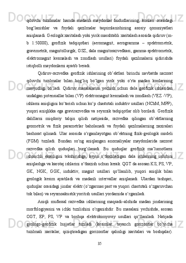 qiluvchi   tuzilmalar   hamda   madanli   maydonlar   hududlarining,   konlari   orasidagi
bog‘lanishlar   va   foydali   qazilmalar   taqsimlanishining   asosiy   qonuniyatlari
aniqlanadi. Geologik xaritalash yoki yirik masshtabli xaritalash asosida qidiruv (m-
b   1:50000),   geofizik   tadqiqotlari   (aeromagnit,   aerogramma   –   spektrom е trik,
gravim е trik, magnitollurgik, GSZ, dala magnitorazv е dkasi, gamma-sp е ktrom е trik,
elektromagnit   kesmalash   va   zondlash   usullari)   foydali   qazilmalarni   qidirishda
istiqbolli maydonlarni ajratib beradi.
Qidiruv-razv е dka   geofizik   ishlarining   ob’ektlari   birinchi   navbatda   nazorat
qiluvchi   tuzilmalar   bilan   bog‘liq   bo‘lgan   yirik   yoki   o‘rta   madan   konlarining
mavjudligi   bo‘ladi.   Qidiruv   masalalarini   yechish   uchun   dala   geofizik   ishlaridan
undalgan potensiallar bilan (VP) elektromagnit kesmalash va zondlash (VEZ -VP);
ishlarni aniqligini ko‘tarish uchun ko‘p chastotali induktiv usullari (NChM, MPP),
yuqori aniqlikka ega gravirazv е dka va s е ysmik tadqiqotlar olib boriladi. Geofizik
dalillarni   miqdoriy   talqin   qilish   natijasida,   razv е dka   qilingan   ob’ektlarning
geom е trik   va   fizik   parametrlar   baholanadi   va   foydali   qazilmalarning   zaxiralari
bashorat   qilinadi.   Ular   asosida   o‘rganilayotgan   ob’ektning   fizik-geologik   modeli
(FGM)   tuziladi.   Bundan   so‘ng   aniqlangan   anomaliyalar   maydonlarida   nazorat
razv е dka   qilish   quduqlari   burg‘ilanadi.   Bu   quduqlar   geofizik   ma’lumotlarni
ishonchli   ekanligini   tekshirishga,   keyin   o‘tkaziladigan   dala   ishlarining   uslubini
aniqlashga va karotaj ishlarini o‘tkazish uchun kerak. QGT da asosan KS, PS, VP,
GK,   NGK,   GGK,   induktiv,   magnit   usullari   qo‘llanilib,   yuqori   aniqlik   bilan
geologik   kesim   ajratiladi   va   madanli   intervallar   aniqlanadi.   Ulardan   tashqari,
quduqlar orasidagi jinslar elektr (o‘zgarmas past va yuqori chastotali o‘zgaruvchan
tok bilan) va seysmoakustik yoritish usullari yordamida o‘rganiladi.
Aniqli   mufassal   razv е dka   ishlarining   maqsadi–alohida   madan   jinslarining
morfologiyasini   va   ichki   tuzilishini   o‘rganishdir.   Bu   masalani   yechishda,   asosan
OGT,   EP,   PS,   VP   va   boshqa   elektrokimyoviy   usullari   qo‘llaniladi.   Natijada
geologo-geofizik   hujjatlar   tuziladi   (kesimlar,   tayanch   gorizontlar   bo‘yicha
tuzilmali   xaritalar,   qiziqtiradigan   gorizontlar   qalinligi   xaritalari   va   boshqalar).
35 