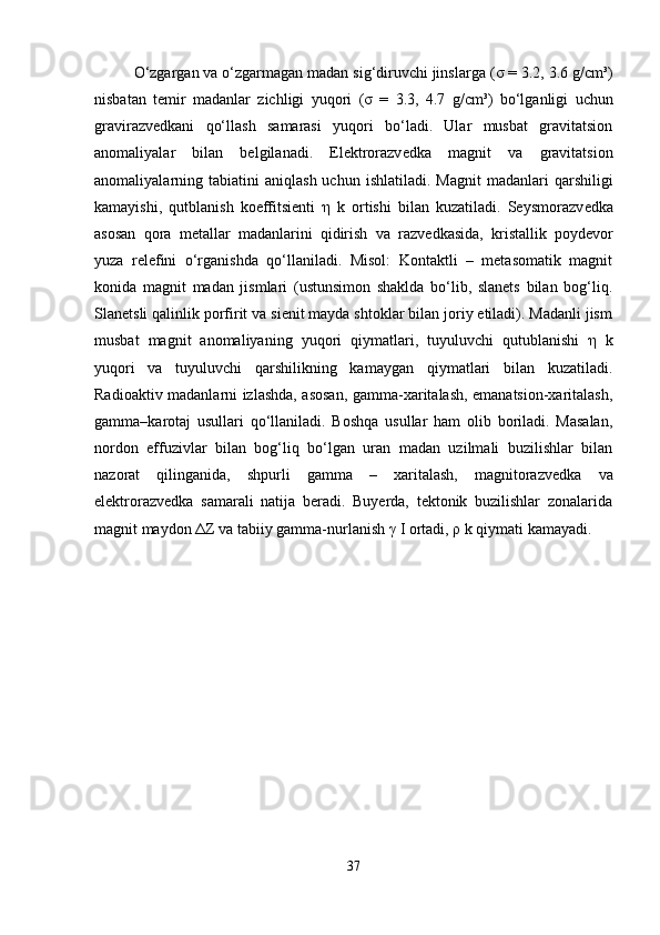 O‘zgargan va o‘zgarmagan madan sig‘diruvchi jinslarga ( σ  = 3.2, 3.6 g/cm³)
nisbatan   temir   madanlar   zichligi   yuqori   ( σ   =   3.3,   4.7   g/cm³)   bo‘lganligi   uchun
gravirazv е dkani   qo‘llash   samarasi   yuqori   bo‘ladi.   Ular   musbat   gravitatsion
anomaliyalar   bilan   belgilanadi.   Elektrorazv е dka   magnit   va   gravitatsion
anomaliyalarning  tabiatini   aniqlash  uchun  ishlatiladi.   Magnit  madanlari  qarshiligi
kamayishi,   qutblanish   koeffitsienti   η   k   ortishi   bilan   kuzatiladi.   Seysmorazv е dka
asosan   qora   metallar   madanlarini   qidirish   va   razv е dkasida,   kristallik   poydevor
yuza   rel е fini   o‘rganishda   qo‘llaniladi.   Misol:   Kontaktli   –   metasomatik   magnit
konida   magnit   madan   jismlari   (ustunsimon   shaklda   bo‘lib,   slanets   bilan   bog‘liq.
Slanetsli qalinlik porfirit va sienit mayda shtoklar bilan joriy etiladi). Madanli jism
musbat   magnit   anomaliyaning   yuqori   qiymatlari,   tuyuluvchi   qutublanishi   η   k
yuqori   va   tuyuluvchi   qarshilikning   kamaygan   qiymatlari   bilan   kuzatiladi.
Radioaktiv madanlarni izlashda, asosan, gamma-xaritalash, emanatsion-xaritalash,
gamma–karotaj   usullari   qo‘llaniladi.   Boshqa   usullar   ham   olib   boriladi.   Masalan,
nordon   effuzivlar   bilan   bog‘liq   bo‘lgan   uran   madan   uzilmali   buzilishlar   bilan
nazorat   qilinganida,   shpurli   gamma   –   xaritalash,   magnitorazv е dka   va
elektrorazv е dka   samarali   natija   beradi.   Buyerda,   tektonik   buzilishlar   zonalarida
magnit maydon  Δ Z va tabiiy gamma-nurlanish  γ  I ortadi,  ρ  k qiymati kamayadi.
37 
