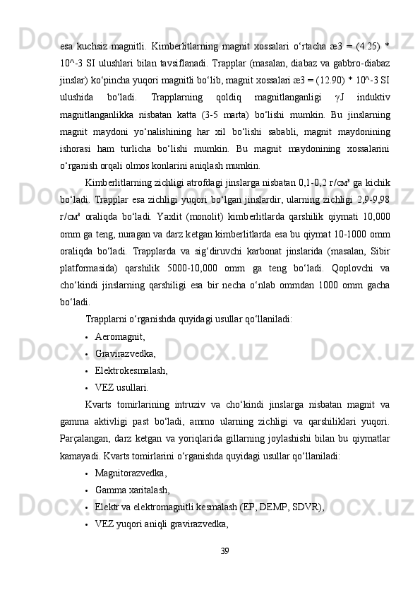 esa   kuchsiz   magnitli.   Kimbеrlitlarning   magnit   xossalari   o‘rtacha   æ3   =   (4.25)   *
10^-3  SI  ulushlari  bilan  tavsiflanadi.   Trapplar   (masalan,  diabaz  va   gabbro-diabaz
jinslar) ko‘pincha yuqori magnitli bo‘lib, magnit xossalari æ3 = (12.90) * 10^-3 SI
ulushida   bo‘ladi.   Trapplarning   qoldiq   magnitlanganligi   γ J   induktiv
magnitlanganlikka   nisbatan   katta   (3-5   marta)   bo‘lishi   mumkin.   Bu   jinslarning
magnit   maydoni   yo‘nalishining   har   xil   bo‘lishi   sababli,   magnit   maydonining
ishorasi   ham   turlicha   bo‘lishi   mumkin.   Bu   magnit   maydonining   xossalarini
o‘rganish orqali olmos konlarini aniqlash mumkin.
Kimb е rlitlarning zichligi atrofdagi jinslarga nisbatan 0,1-0,2  г / см ³ ga kichik
bo‘ladi.   Trapplar   esa   zichligi   yuqori   bo‘lgan   jinslardir,   ularning   zichligi   2,9-9,98
г / см ³   oraliqda   bo‘ladi.   Yaxlit   (monolit)   kimb е rlitlarda   qarshilik   qiymati   10,000
omm ga teng, nuragan va darz k е tgan kimb е rlitlarda esa bu qiymat 10-1000 omm
oraliqda   bo‘ladi.   Trapplarda   va   sig‘diruvchi   karbonat   jinslarida   (masalan,   Sibir
platformasida)   qarshilik   5000-10,000   omm   ga   teng   bo‘ladi.   Qoplovchi   va
cho‘kindi   jinslarning   qarshiligi   esa   bir   necha   o‘nlab   ommdan   1000   omm   gacha
bo‘ladi.
Trapplarni o‘rganishda quyidagi usullar qo‘llaniladi:
 Aeromagnit,
 Gravirazvеdka,
 Elеktrokеsmalash,
 VEZ usullari.
Kvarts   tomirlarining   intruziv   va   cho‘kindi   jinslarga   nisbatan   magnit   va
gamma   aktivligi   past   bo‘ladi,   ammo   ularning   zichligi   va   qarshiliklari   yuqori.
Parçalangan,   darz   k е tgan   va   yoriqlarida   gillarning   joylashishi   bilan   bu   qiymatlar
kamayadi.  Kvarts tomirlarini o‘rganishda quyidagi usullar qo‘llaniladi:
 Magnitorazvеdka,
 Gamma xaritalash,
 El е ktr va el е ktromagnitli k е smalash (EP, DEMP, SDVR),
 VEZ yuqori aniqli gravirazvеdka,
39 