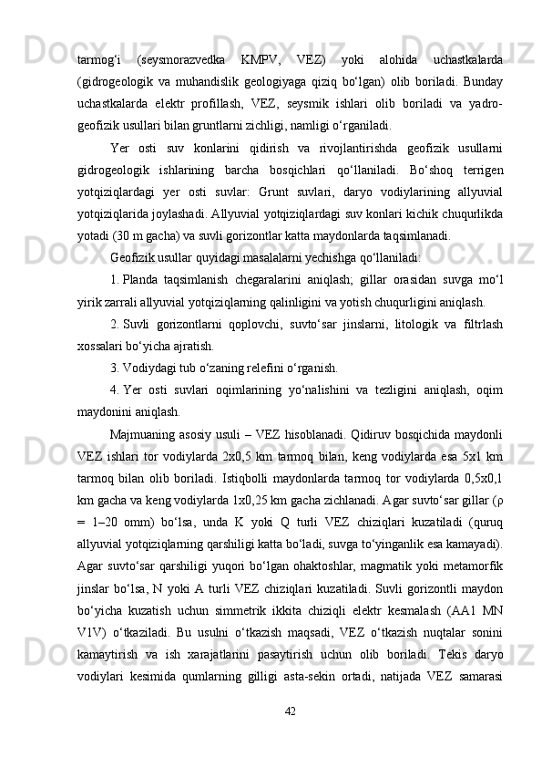 tarmog‘i   (seysmorazvedka   KMPV,   VEZ)   yoki   alohida   uchastkalarda
(gidrogеologik   va   muhandislik   gеologiyaga   qiziq   bo‘lgan)   olib   boriladi.   Bunday
uchastkalarda   elektr   profillash,   VEZ,   seysmik   ishlari   olib   boriladi   va   yadro-
gеofizik usullari bilan gruntlarni zichligi, namligi o‘rganiladi.
Yer   osti   suv   konlarini   qidirish   va   rivojlantirishda   gеofizik   usullarni
gidrogеologik   ishlarining   barcha   bosqichlari   qo‘llaniladi.   Bo‘shoq   terrigen
yotqiziqlardagi   yer   osti   suvlar:   Grunt   suvlari,   daryo   vodiylarining   allyuvial
yotqiziqlarida joylashadi. Allyuvial yotqiziqlardagi suv konlari kichik chuqurlikda
yotadi (30 m gacha) va suvli gorizontlar katta maydonlarda taqsimlanadi.
Gеofizik usullar quyidagi masalalarni yechishga qo‘llaniladi:
1. Planda   taqsimlanish   chegaralarini   aniqlash;   gillar   orasidan   suvga   mo‘l
yirik zarrali allyuvial yotqiziqlarning qalinligini va yotish chuqurligini aniqlash.
2. Suvli   gorizontlarni   qoplovchi,   suvto‘sar   jinslarni,   litologik   va   filtrlash
xossalari bo‘yicha ajratish.
3. Vodiydagi tub o‘zaning r е l е fini o‘rganish.
4. Yer   osti   suvlari   oqimlarining   yo‘nalishini   va   tezligini   aniqlash,   oqim
maydonini aniqlash.
Majmuaning asosiy usuli  – VEZ hisoblanadi. Qidiruv bosqichida  maydonli
VEZ   ishlari   tor   vodiylarda   2x0,5   km   tarmoq   bilan,   keng   vodiylarda   esa   5x1   km
tarmoq   bilan   olib   boriladi.   Istiqbolli   maydonlarda   tarmoq   tor   vodiylarda   0,5x0,1
km gacha va keng vodiylarda 1x0,25 km gacha zichlanadi. Agar suvto‘sar gillar ( ρ
=   1–20   omm)   bo‘lsa,   unda   K   yoki   Q   turli   VEZ   chiziqlari   kuzatiladi   (quruq
allyuvial yotqiziqlarning qarshiligi katta bo‘ladi, suvga to‘yinganlik esa kamayadi).
Agar   suvto‘sar   qarshiligi   yuqori   bo‘lgan   ohaktoshlar,   magmatik   yoki   metamorfik
jinslar   bo‘lsa,   N   yoki   A   turli   VEZ   chiziqlari   kuzatiladi.   Suvli   gorizontli   maydon
bo‘yicha   kuzatish   uchun   simmetrik   ikkita   chiziqli   elektr   kesmalash   (AA1   MN
V1V)   o‘tkaziladi.   Bu   usulni   o‘tkazish   maqsadi,   VEZ   o‘tkazish   nuqtalar   sonini
kamaytirish   va   ish   xarajatlarini   pasaytirish   uchun   olib   boriladi.   T е kis   daryo
vodiylari   kesimida   qumlarning   gilligi   asta-sekin   ortadi,   natijada   VEZ   samarasi
42 