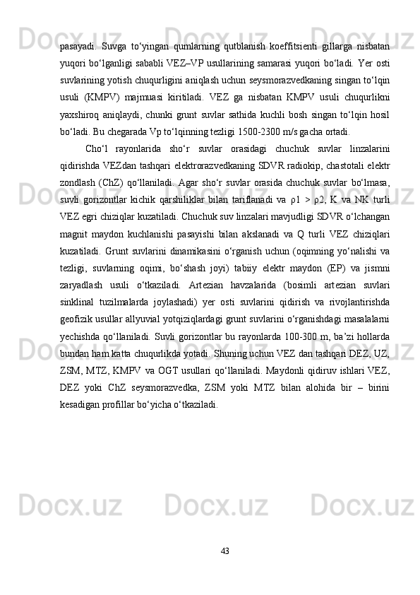 pasayadi.   Suvga   to‘yingan   qumlarning   qutblanish   koeffitsienti   gillarga   nisbatan
yuqori bo‘lganligi sababli VEZ–VP usullarining samarasi yuqori bo‘ladi.   Yer osti
suvlarining yotish chuqurligini aniqlash uchun seysmorazvedkaning singan to‘lqin
usuli   (KMPV)   majmuasi   kiritiladi.   VEZ   ga   nisbatan   KMPV   usuli   chuqurlikni
yaxshiroq   aniqlaydi,   chunki   grunt   suvlar   sathida   kuchli   bosh   singan   to‘lqin   hosil
bo‘ladi. Bu ch е garada Vp to‘lqinning tezligi 1500-2300 m/s gacha ortadi. 
Cho‘l   rayonlarida   sho‘r   suvlar   orasidagi   chuchuk   suvlar   linzalarini
qidirishda VEZdan tashqari elektrorazvedkaning SDVR radiokip, chastotali elektr
zondlash   (ChZ)   qo‘llaniladi.   Agar   sho‘r   suvlar   orasida   chuchuk   suvlar   bo‘lmasa,
suvli   gorizontlar   kichik   qarshiliklar   bilan   tariflanadi   va   ρ 1   >   ρ 2,   K   va   NK   turli
VEZ egri chiziqlar kuzatiladi. Chuchuk suv linzalari mavjudligi SDVR o‘lchangan
magnit   maydon   kuchlanishi   pasayishi   bilan   akslanadi   va   Q   turli   VEZ   chiziqlari
kuzatiladi.  Grunt   suvlarini   dinamikasini   o‘rganish   uchun   (oqimning   yo‘nalishi   va
tezligi,   suvlarning   oqimi,   bo‘shash   joyi)   tabiiy   elektr   maydon   (EP)   va   jismni
zaryadlash   usuli   o‘tkaziladi.   Art е zian   havzalarida   (bosimli   art е zian   suvlari
sinklinal   tuzilmalarda   joylashadi)   yer   osti   suvlarini   qidirish   va   rivojlantirishda
geofizik usullar allyuvial yotqiziqlardagi grunt suvlarini o‘rganishdagi masalalarni
yechishda qo‘llaniladi. Suvli gorizontlar bu rayonlarda 100-300 m, ba’zi  hollarda
bundan ham katta chuqurlikda yotadi. Shuning uchun VEZ dan tashqari DEZ, UZ,
ZSM,  MTZ, KMPV  va OGT  usullari  qo‘llaniladi. Maydonli  qidiruv ishlari  VEZ,
DEZ   yoki   ChZ   seysmorazvedka,   ZSM   yoki   MTZ   bilan   alohida   bir   –   birini
kesadigan profillar bo‘yicha o‘tkaziladi.
43 