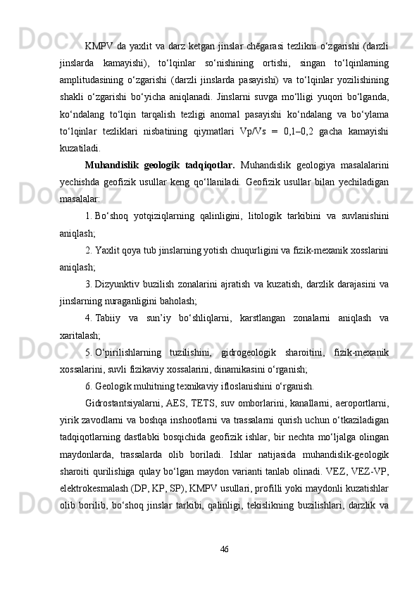 KMPV  da yaxlit   va  darz  ketgan  jinslar  chēgarasi  tezlikni   o‘zgarishi  (darzli
jinslarda   kamayishi),   to‘lqinlar   so‘nishining   ortishi,   singan   to‘lqinlarning
amplitudasining   o‘zgarishi   (darzli   jinslarda   pasayishi)   va   to‘lqinlar   yozilishining
shakli   o‘zgarishi   bo‘yicha   aniqlanadi.   Jinslarni   suvga   mo‘lligi   yuqori   bo‘lganda,
ko‘ndalang   to‘lqin   tarqalish   tezligi   anomal   pasayishi   ko‘ndalang   va   bo‘ylama
to‘lqinlar   tezliklari   nisbatining   qiymatlari   Vp/Vs   =   0,1–0,2   gacha   kamayishi
kuzatiladi.
Muhandislik   geologik   tadqiqotlar.   Muhandislik   geologiya   masalalarini
yechishda   geofizik   usullar   keng   qo‘llaniladi.   Geofizik   usullar   bilan   yechiladigan
masalalar:
1. Bo‘shoq   yotqiziqlarning   qalinligini,   litologik   tarkibini   va   suvlanishini
aniqlash;
2. Yaxlit qoya tub jinslarning yotish chuqurligini va fizik-mexanik xosslarini
aniqlash;
3. Dizyunktiv   buzilish   zonalarini   ajratish   va   kuzatish,   darzlik   darajasini   va
jinslarning nuraganligini baholash;
4. Tabiiy   va   sun’iy   bo‘shliqlarni,   karstlangan   zonalarni   aniqlash   va
xaritalash;
5. O‘pirilishlarning   tuzilishini,   gidrogeologik   sharoitini,   fizik-mexanik
xossalarini, suvli fizikaviy xossalarini, dinamikasini o‘rganish;
6. Geologik muhitning texnikaviy ifloslanishini o‘rganish.
Gidrostantsiyalarni,   AES,  TETS,  suv   omborlarini,   kanallarni,  aeroportlarni,
yirik zavodlarni va boshqa inshootlarni va trassalarni qurish uchun o‘tkaziladigan
tadqiqotlarning   dastlabki   bosqichida   geofizik   ishlar,   bir   nechta   mo‘ljalga   olingan
maydonlarda,   trassalarda   olib   boriladi.   Ishlar   natijasida   muhandislik-geologik
sharoiti qurilishiga qulay bo‘lgan maydon varianti  tanlab olinadi. VEZ, VEZ-VP,
elektrokesmalash (DP, KP, SP), KMPV usullari, profilli yoki maydonli kuzatishlar
olib   borilib,   bo‘shoq   jinslar   tarkibi,   qalinligi,   tekislikning   buzilishlari,   darzlik   va
46 