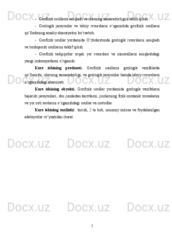  Geofizik usullarni aniqlash va ularning samaradorligini tahlil qilish.
 Geologik   jarayonlar   va   tabiiy   resurslarni   o‘rganishda   geofizik   usullarni
qo‘llashning amaliy ahamiyatini ko‘rsatish.
 Geofizik   usullar   yordamida   O‘zbekistonda   geologik   resurslarni   aniqlash
va boshqarish usullarini taklif qilish.
 Geofizik   tadqiqotlar   orqali   yer   resurslari   va   minerallarni   aniqlashdagi
yangi imkoniyatlarni o‘rganish.
Kurs   ishining   predmeti.   Geofizik   usullarni   geologik   vazifalarda
qo‘llanishi, ularning samaradorligi, va geologik jarayonlar hamda tabiiy resurslarni
o‘rganishdagi ahamiyati.
Kurs   ishining   obyekti.   Geofizik   usullar   yordamida   geologik   vazifalarni
bajarish jarayonlari, shu jumladan karstlarni, jinslarning fizik-mexanik xossalarini
va yer osti suvlarini o‘rganishdagi usullar va metodlar.
Kurs ishining tuzilishi:    kirish, 2 ta bob, umumiy xulosa va foydalanilgan
adabiyotlar ro‘yxatidan iborat.
5 