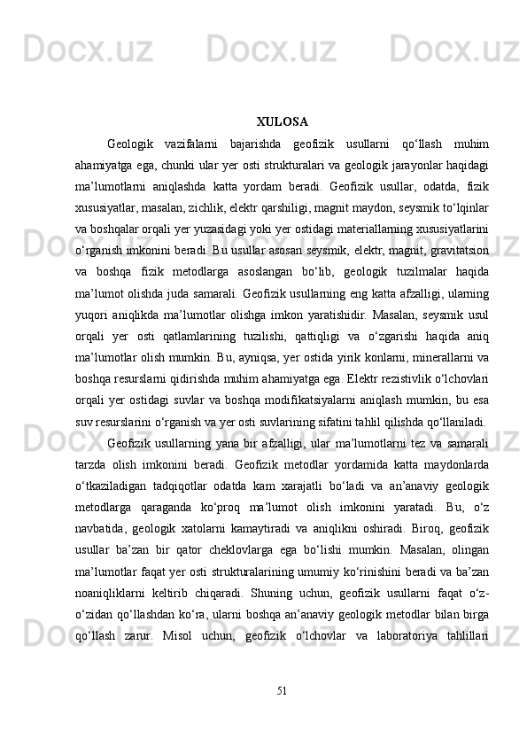 XULOSA
Geologik   vazifalarni   bajarishda   geofizik   usullarni   qo‘llash   muhim
ahamiyatga ega, chunki ular yer osti strukturalari va geologik jarayonlar haqidagi
ma’lumotlarni   aniqlashda   katta   yordam   beradi.   Geofizik   usullar,   odatda,   fizik
xususiyatlar, masalan, zichlik, elektr qarshiligi, magnit maydon, seysmik to‘lqinlar
va boshqalar orqali yer yuzasidagi yoki yer ostidagi materiallarning xususiyatlarini
o‘rganish imkonini beradi. Bu usullar asosan seysmik, elektr, magnit, gravitatsion
va   boshqa   fizik   metodlarga   asoslangan   bo‘lib,   geologik   tuzilmalar   haqida
ma’lumot olishda juda samarali. Geofizik usullarning eng katta afzalligi, ularning
yuqori   aniqlikda   ma’lumotlar   olishga   imkon   yaratishidir.   Masalan,   seysmik   usul
orqali   yer   osti   qatlamlarining   tuzilishi,   qattiqligi   va   o‘zgarishi   haqida   aniq
ma’lumotlar olish mumkin. Bu, ayniqsa, yer ostida yirik konlarni, minerallarni va
boshqa resurslarni qidirishda muhim ahamiyatga ega. Elektr rezistivlik o‘lchovlari
orqali   yer   ostidagi   suvlar   va   boshqa   modifikatsiyalarni   aniqlash   mumkin,   bu   esa
suv resurslarini o‘rganish va yer osti suvlarining sifatini tahlil qilishda qo‘llaniladi.
Geofizik   usullarning   yana   bir   afzalligi,   ular   ma’lumotlarni   tez   va   samarali
tarzda   olish   imkonini   beradi.   Geofizik   metodlar   yordamida   katta   maydonlarda
o‘tkaziladigan   tadqiqotlar   odatda   kam   xarajatli   bo‘ladi   va   an’anaviy   geologik
metodlarga   qaraganda   ko‘proq   ma’lumot   olish   imkonini   yaratadi.   Bu,   o‘z
navbatida,   geologik   xatolarni   kamaytiradi   va   aniqlikni   oshiradi.   Biroq,   geofizik
usullar   ba’zan   bir   qator   cheklovlarga   ega   bo‘lishi   mumkin.   Masalan,   olingan
ma’lumotlar faqat yer osti strukturalarining umumiy ko‘rinishini beradi va ba’zan
noaniqliklarni   keltirib   chiqaradi.   Shuning   uchun,   geofizik   usullarni   faqat   o‘z-
o‘zidan  qo‘llashdan  ko‘ra, ularni  boshqa an’anaviy geologik metodlar  bilan birga
qo‘llash   zarur.   Misol   uchun,   geofizik   o‘lchovlar   va   laboratoriya   tahlillari
51 
