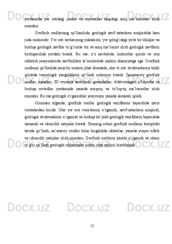 yordamida   yer   ostidagi   jinslar   va   minerallar   haqidagi   aniq   ma’lumotlar   olish
mumkin.
Geofizik   usullarning   qo‘llanilishi   geologik   xavf-xatarlarni   aniqlashda   ham
juda muhimdir. Yer osti suvlarining yuksalishi, yer qobig‘idagi yirik bo‘shliqlar va
boshqa geologik xavflar to‘g‘risida tez va aniq ma’lumot olish geologik xavflarni
boshqarishda   yordam   beradi.   Bu   esa,   o‘z   navbatida,   inshootlar   qurish   va   erni
ishlatish jarayonlarida xavfsizlikni ta’minlashda muhim ahamiyatga ega. Geofizik
usullarni qo‘llashda yana bir muhim jihat shundaki, ular er osti strukturalarini tahlil
qilishda   texnologik   yangiliklarni   qo‘llash   imkonini   beradi.   Zamonaviy   geofizik
usullar,   masalan,   3D   seysmik   tasvirlash,   georadarlar,   elektromagnit   o‘lchovlar   va
boshqa   metodlar   yordamida   yanada   aniqroq   va   to‘liqroq   ma’lumotlar   olish
mumkin. Bu esa geologik o‘rganishlar jarayonini yanada samarali qiladi.
Umuman   olganda,   geofizik   usullar   geologik   vazifalarni   bajarishda   zarur
vositalardan   biridir.   Ular   yer   osti   resurslarini   o‘rganish,   xavf-xatarlarni   aniqlash,
geologik strukturalarni o‘rganish va boshqa ko‘plab geologik vazifalarni bajarishda
samarali va ishonchli natijalar beradi. Shuning uchun geofizik usullarni kompleks
tarzda   qo‘llash,   an’anaviy  usullar   bilan  birgalikda   ishlatilsa,   yanada   yuqori   sifatli
va ishonchli natijalar olish mumkin. Geofizik usullarni yaxshi o‘rganish va ularni
to‘g‘ri qo‘llash geologik ishlanmalar uchun juda muhim hisoblanadi.
52 