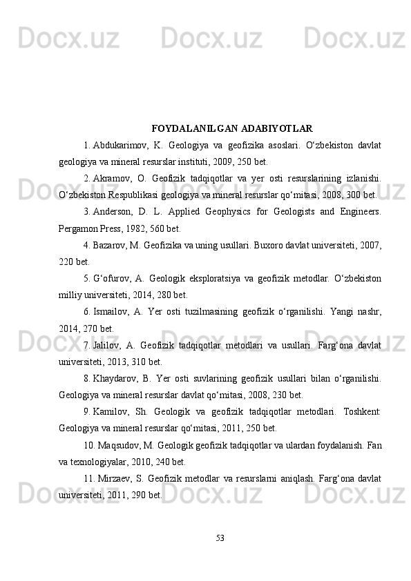FOYDALANILGAN ADABIYOTLAR
1. Abdukarimov,   K.   Geologiya   va   geofizika   asoslari.   O‘zbekiston   davlat
geologiya va mineral resurslar instituti, 2009, 250 bet.
2. Akramov,   O.   Geofizik   tadqiqotlar   va   yer   osti   resurslarining   izlanishi.
O‘zbekiston Respublikasi geologiya va mineral resurslar qo‘mitasi, 2008, 300 bet.
3. Anderson,   D.   L.   Applied   Geophysics   for   Geologists   and   Engineers.
Pergamon Press, 1982, 560 bet.
4. Bazarov, M. Geofizika va uning usullari. Buxoro davlat universiteti, 2007,
220 bet.
5. G‘ofurov,   A.   Geologik   eksploratsiya   va   geofizik   metodlar.   O‘zbekiston
milliy universiteti, 2014, 280 bet.
6. Ismailov,   A.   Yer   osti   tuzilmasining   geofizik   o‘rganilishi.   Yangi   nashr,
2014, 270 bet.
7. Jalilov,   A.   Geofizik   tadqiqotlar   metodlari   va   usullari.   Farg‘ona   davlat
universiteti, 2013, 310 bet.
8. Khaydarov,   B.   Yer   osti   suvlarining   geofizik   usullari   bilan   o‘rganilishi.
Geologiya va mineral resurslar davlat qo‘mitasi, 2008, 230 bet.
9. Kamilov,   Sh.   Geologik   va   geofizik   tadqiqotlar   metodlari.   Toshkent:
Geologiya va mineral resurslar qo‘mitasi, 2011, 250 bet.
10. Maqsudov, M. Geologik geofizik tadqiqotlar va ulardan foydalanish. Fan
va texnologiyalar, 2010, 240 bet.
11. Mirzaev,   S.   Geofizik   metodlar   va   resurslarni   aniqlash.   Farg‘ona   davlat
universiteti, 2011, 290 bet.
53 