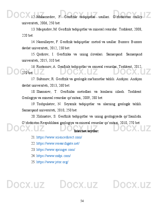 12. Muhamedov,   F.   Geofizik   tadqiqotlar   usullari.   O‘zbekiston   milliy
universiteti, 2006, 250 bet.
13. Maqsudov, M. Geofizik tadqiqotlar va mineral resurslar. Toshkent, 2008,
220 bet.
14. Nasrullayev, F. Geofizik tadqiqotlar: metod va usullar. Buxoro: Buxoro
davlat universiteti, 2012, 230 bet.
15. Qodirov,   I.   Geofizika   va   uning   ilovalari.   Samarqand:   Samarqand
universiteti, 2015, 310 bet.
16. Rustamov, A. Geofizik tadqiqotlar va mineral resurslar. Toshkent, 2012,
270 bet.
17. Sultonov, R. Geofizik va geologik ma'lumotlar tahlili. Andijon: Andijon
davlat universiteti, 2013, 260 bet.
18. Shamsiev,   T.   Geofizika   metodlari   va   konlarni   izlash.   Toshkent:
Geologiya va mineral resurslar qo‘mitasi, 2009, 280 bet.
19. Toshpulatov,   N.   Seysmik   tadqiqotlar   va   ularning   geologik   tahlili.
Samarqand universiteti, 2010, 250 bet.
20. Xolmatov,   S.   Geofizik   tadqiqotlar   va   uning   geologiyada   qo‘llanilishi.
O‘zbekiston Respublikasi geologiya va mineral resurslar qo‘mitasi, 2010, 270 bet.
Internet saytlar:
21. https://www.sciencedirect.com/
22. https://www.researchgate.net/
23. https://www.springer.com/
24. https://www.mdpi.com/
25. https://www.jstor.org/
54 