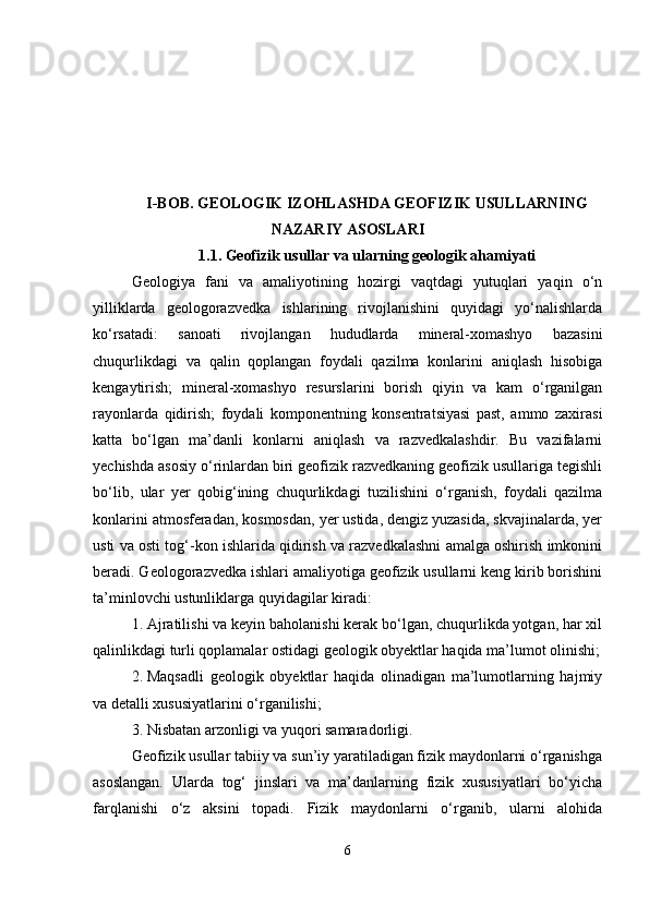 I-BOB. GEOLOGIK IZOHLASHDA GEOFIZIK USULLARNING
NAZARIY ASOSLARI
1.1. Geofizik usullar va ularning geologik ahamiyati
Geologiya   fani   va   amaliyotining   hozirgi   vaqtdagi   yutuqlari   yaqin   o‘n
yilliklarda   geologorazvedka   ishlarining   rivojlanishini   quyidagi   yo‘nalishlarda
ko‘rsatadi:   sanoati   rivojlangan   hududlarda   mineral-xomashyo   bazasini
chuqurlikdagi   va   qalin   qoplangan   foydali   qazilma   konlarini   aniqlash   hisobiga
kengaytirish;   mineral-xomashyo   resurslarini   borish   qiyin   va   kam   o‘rganilgan
rayonlarda   qidirish;   foydali   komponentning   konsentratsiyasi   past,   ammo   zaxirasi
katta   bo‘lgan   ma’danli   konlarni   aniqlash   va   razvedkalashdir.   Bu   vazifalarni
yechishda asosiy o‘rinlardan biri geofizik razvedkaning geofizik usullariga tegishli
bo‘lib,   ular   yer   qobig‘ining   chuqurlikdagi   tuzilishini   o‘rganish,   foydali   qazilma
konlarini atmosferadan, kosmosdan, yer ustida, dengiz yuzasida, skvajinalarda, yer
usti va osti tog‘-kon ishlarida qidirish va razvedkalashni amalga oshirish imkonini
beradi. Geologorazvedka ishlari amaliyotiga geofizik usullarni keng kirib borishini
ta’minlovchi ustunliklarga quyidagilar kiradi:
1. Ajratilishi va keyin baholanishi kerak bo‘lgan, chuqurlikda yotgan, har xil
qalinlikdagi turli qoplamalar ostidagi geologik obyektlar haqida ma’lumot olinishi;
2. Maqsadli   geologik   obyektlar   haqida   olinadigan   ma’lumotlarning   hajmiy
va detalli xususiyatlarini o‘rganilishi;
3. Nisbatan arzonligi va yuqori samaradorligi.
Geofizik usullar tabiiy va sun’iy yaratiladigan fizik maydonlarni o‘rganishga
asoslangan.   Ularda   tog‘   jinslari   va   ma’danlarning   fizik   xususiyatlari   bo‘yicha
farqlanishi   o‘z   aksini   topadi.   Fizik   maydonlarni   o‘rganib,   ularni   alohida
6 