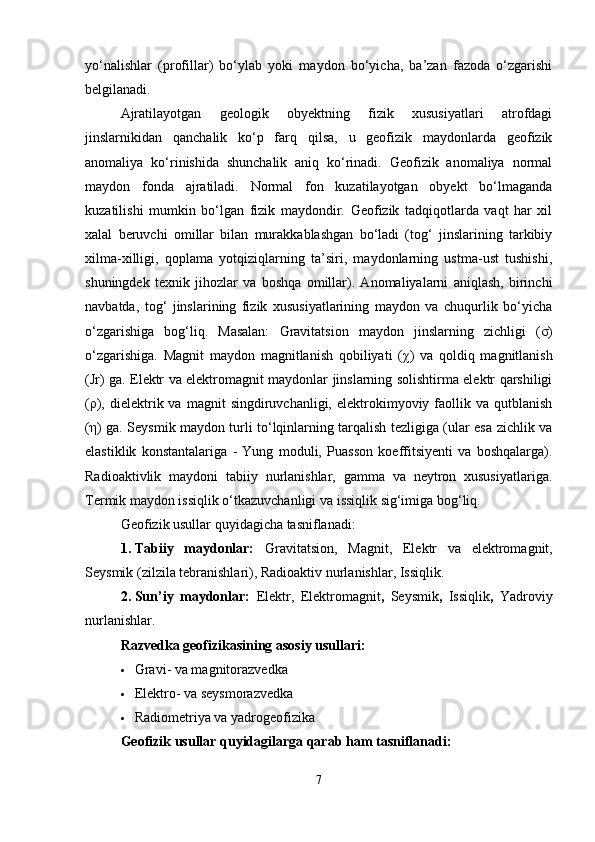 yo‘nalishlar   (profillar)   bo‘ylab   yoki   maydon   bo‘yicha,   ba’zan   fazoda   o‘zgarishi
belgilanadi.
Ajratilayotgan   geologik   obyektning   fizik   xususiyatlari   atrofdagi
jinslarnikidan   qanchalik   ko‘p   farq   qilsa,   u   geofizik   maydonlarda   geofizik
anomaliya   ko‘rinishida   shunchalik   aniq   ko‘rinadi.   Geofizik   anomaliya   normal
maydon   fonda   ajratiladi.   Normal   fon   kuzatilayotgan   obyekt   bo‘lmaganda
kuzatilishi   mumkin   bo‘lgan   fizik   maydondir.   Geofizik   tadqiqotlarda   vaqt   har   xil
xalal   beruvchi   omillar   bilan   murakkablashgan   bo‘ladi   (tog‘   jinslarining   tarkibiy
xilma-xilligi,   qoplama   yotqiziqlarning   ta’siri,   maydonlarning   ustma-ust   tushishi,
shuningdek   texnik   jihozlar   va   boshqa   omillar).   Anomaliyalarni   aniqlash,   birinchi
navbatda,   tog‘   jinslarining   fizik   xususiyatlarining   maydon   va   chuqurlik   bo‘yicha
o‘zgarishiga   bog‘liq.   Masalan:   Gravitatsion   maydon   jinslarning   zichligi   ( σ )
o‘zgarishiga.   Magnit   maydon   magnitlanish   qobiliyati   ( χ )   va   qoldiq   magnitlanish
(Jr) ga. Elektr va elektromagnit maydonlar jinslarning solishtirma elektr qarshiligi
( ρ ),  dielektrik  va  magnit  singdiruvchanligi,  elektrokimyoviy  faollik  va  qutblanish
( η ) ga. Seysmik maydon turli to‘lqinlarning tarqalish tezligiga (ular esa zichlik va
elastiklik   konstantalariga   -   Yung   moduli,   Puasson   koeffitsiyenti   va   boshqalarga).
Radioaktivlik   maydoni   tabiiy   nurlanishlar,   gamma   va   neytron   xususiyatlariga.
Termik maydon issiqlik o‘tkazuvchanligi va issiqlik sig‘imiga bog‘liq.
Geofizik usullar quyidagicha tasniflanadi:
1. Tabiiy   maydonlar:   Gravitatsion,   Magnit,   Elektr   va   elektromagnit,
Seysmik (zilzila tebranishlari),   Radioaktiv nurlanishlar,   Issiqlik.
2. Sun’iy   maydonlar:   Elektr,   Elektromagnit ,   Seysmik ,   Issiqlik ,   Yadroviy
nurlanishlar.
Razvedka geofizikasining asosiy usullari:
 Gravi- va magnitorazvedka
 Elektro- va seysmorazvedka
 Radiometriya va yadrogeofizika
Geofizik usullar quyidagilarga qarab ham tasniflanadi:
7 