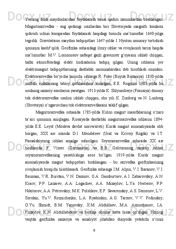 Yerning   fizik   maydonlaridan   foydalanish   tarixi   qadim   zamonlardan   boshlangan.
Magnitorazvedka   -   eng   qadimgi   usullardan   biri   Shvetsiyada   magnitli   konlarni
qidirish   uchun   kompasdan   foydalanish   haqidagi   birinchi   ma’lumotlar   1640-yilga
tegishli. Gravitatsion maydon tadqiqotlari 1647-yilda I. Nyuton umumiy tortishish
qonunini kashf qildi. Geofizika sohasidagi ilmiy ishlar va rivojlanish tarixi haqida
ma’lumotlar:   M.V.   Lomonosov   nafaqat   gazli   gravimetr   g‘oyasini   ishlab   chiqqan,
balki   atmosferadagi   elektr   hodisalarini   tadqiq   qilgan.   Uning   ishlarini   yer
elektromagnit   tadqiqotlarining   dastlabki   namunalaridan   deb   hisoblash   mumkin.
Elektrorazvedka  bo‘yicha birinchi  ishlarga R. Foke (Buyuk Britaniya)  1830-yilda
sulfidli   rudalarning   tabiiy   qutblanishini   kuzatgan,   E.E.   Rogozin   1903-yilda   bu
usulning nazariy asoslarini yaratgan. 1913-yilda K. Shlyumberje (Fransiya) doimiy
tok   elektrorazvedka   usulini   ishlab   chiqqan,   shu   yili   K.   Zunberg   va   N.   Lunberg
(Shvetsiya) o‘zgaruvchan tok elektrorazvedkasini taklif qilgan. 
Magnitorazvedka   sohasida   1785-yilda   Kulon   magnit   masofalarning   o‘zaro
ta’siri   qonunini   aniqlagan.   Rossiyada   dastlabki   magnitorazvedka   ishlarini   1894-
yilda   E.E.   Leyst   (Moskva   davlat   universiteti)   Kursk   magnit   anomaliyasida   olib
borgan,   XIX   asr   oxirida   D.I.   Mendeleev   (Ural   va   Krivoy   Rogda)   va   I.T.
Passalskiyning   ishlari   amalga   oshirilgan.   Seysmorazvedka   sohasida   XX   asr
boshlarida   F.   Vixeri   (Germaniya)   va   B.B.   Golitsinning   nazariy   ishlari
seysmorazvedkaning   yaratilishiga   asos   bo‘lgan.   1919-yilda   Kursk   magnit
anomaliyasida   magnit   tadqiqotlari   boshlangan   -   bu   razvedka   geofizikasining
rivojlanish bosqichi hisoblanadi. Geofizika sohasiga I.M. Alpin, V.I. Baranov, V.I.
Bauman,   V.R.   Burstan,   V.N.   Daxnov,   G.A.   Gamburtsev,   A.I.   Zabarovskiy,   A.N.
Kracv,   P.P.   Lazarev,   A.A.   Logachev,   A.A.   Mixaylov,   L.Ya.   Nesterov,   P.P.
Nikitorov, A.A. Petrovskiy, M.K. Polshkov, E.F. Savarenskiy, A.S. Semenov, L.V.
Sorokin,   Yu.V.   Reznichenko,   L.A.   Ryabinkin,   A.G.   Tarxov,   V.V.   Fedinskiy,
O.Yu.   Shmidt,   B.M.   Yanovsky,   X.M.   Abdullaev,   M.A.   Axmedjanov,   I.A.
Fuzaylov,   K.N.   Abdullabekov   va   boshqa   olimlar   katta   hissa   qo‘shgan.   Hozirgi
vaqtda   geofizika   nazariya   va   amaliyot   jihatidan   dunyoda   yetakchi   o‘rinni
9 