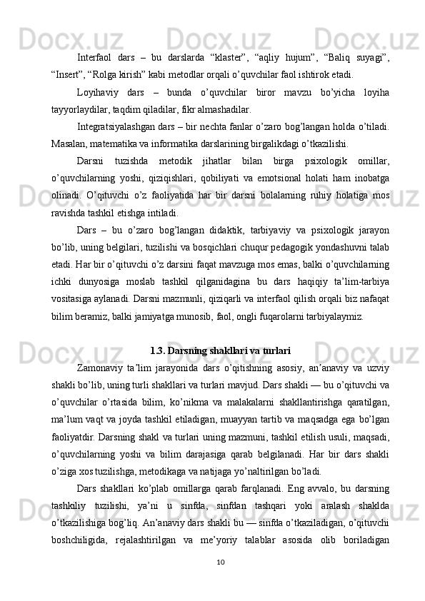 Interfaol   dars   –   bu   darslarda   “klaster”,   “aqliy   hujum”,   “Baliq   suyagi”,
“Insert”, “Rolga kirish” kabi metodlar orqali o’quvchilar faol ishtirok etadi.
Loyihaviy   dars   –   bunda   o’quvchilar   biror   mavzu   bo’yicha   loyiha
tayyorlaydilar, taqdim qiladilar, fikr almashadilar.
Integratsiyalashgan dars – bir nechta fanlar o’zaro bog’langan holda o’tiladi.
Masalan, matematika va informatika darslarining birgalikdagi o’tkazilishi.
Darsni   tuzishda   metodik   jihatlar   bilan   birga   psixologik   omillar,
o’quvchilarning   yoshi,   qiziqishlari,   qobiliyati   va   emotsional   holati   ham   inobatga
olinadi.   O’qituvchi   o’z   faoliyatida   har   bir   darsni   bolalarning   ruhiy   holatiga   mos
ravishda tashkil etishga intiladi.
Dars   –   bu   o’zaro   bog’langan   didaktik,   tarbiyaviy   va   psixologik   jarayon
bo’lib, uning belgilari, tuzilishi va bosqichlari chuqur pedagogik yondashuvni talab
etadi. Har bir o’qituvchi o’z darsini faqat mavzuga mos emas, balki o’quvchilarning
ichki   dunyosiga   moslab   tashkil   qilganidagina   bu   dars   haqiqiy   ta’lim-tarbiya
vositasiga aylanadi. Darsni mazmunli, qiziqarli va interfaol qilish orqali biz nafaqat
bilim beramiz, balki jamiyatga munosib, faol, ongli fuqarolarni tarbiyalaymiz.
1.3. Darsning shakllari va turlari
Zamonaviy   ta lim   jarayonida   dars   o’qitishning   asosiy,   an anaviy   va   uzviyʼ ʼ
shakli bo’lib, uning turli shakllari va turlari mavjud. Dars shakli — bu o’qituvchi va
o’quvchilar   o’rtasida   bilim,   ko’nikma   va   malakalarni   shakllantirishga   qaratilgan,
ma’lum  vaqt va joyda tashkil  etiladigan, muayyan tartib va maqsadga ega bo’lgan
faoliyatdir. Darsning shakl va turlari uning mazmuni, tashkil etilish usuli, maqsadi,
o’quvchilarning   yoshi   va   bilim   darajasiga   qarab   belgilanadi.   Har   bir   dars   shakli
o’ziga xos tuzilishga, metodikaga va natijaga yo’naltirilgan bo’ladi.
Dars   shakllari   ko’plab   omillarga   qarab   farqlanadi.   Eng   avvalo,   bu   darsning
tashkiliy   tuzilishi,   ya’ni   u   sinfda,   sinfdan   tashqari   yoki   aralash   shaklda
o’tkazilishiga bog’liq. An’anaviy dars shakli bu — sinfda o’tkaziladigan, o’qituvchi
boshchiligida,   rejalashtirilgan   va   me’yoriy   talablar   asosida   olib   boriladigan
10 